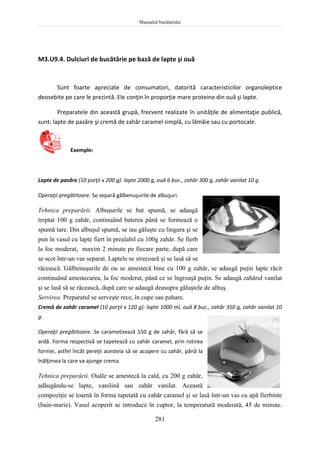 Manualul bucătarului
281
M3.U9.4. Dulciuri de bucătărie pe bază de lapte şi ouă
Sunt foarte apreciate de consumatori, datorită caracteristicilor organoleptice
deosebite pe care le prezintă. Ele conţin în proporţie mare proteine din ouă şi lapte.
Preparatele din această grupă, frecvent realizate în unităţile de alimentaţie publică,
sunt: lapte de pasăre şi cremă de zahăr caramel simplă, cu lămâie sau cu portocale.
Exemple:
Lapte de pasăre (10 porţii x 200 g): lapte 2000 g, ouă 6 buc., zahăr 300 g, zahăr vanilat 10 g.
Operaţii pregătitoare. Se separă gălbenuşurile de albuşuri.
Tehnica preparării. Albuşurile se bat spumă, se adaugă
treptat 100 g zahăr, continuând baterea până se formează o
spumă tare. Din albuşul spumă, se iau găluşte cu lingura şi se
pun în vasul cu lapte fiert în prealabil cu 100g zahăr. Se fierb
la foc moderat, maxim 2 minute pe fiecare parte, după care
se scot într-un vas separat. Laptele se strecoară şi se lasă să se
răcească. Gălbenuşurile de ou se amestecă bine cu 100 g zahăr, se adaugă puţin lapte răcit
continuând amestecarea, la foc moderat, până ce se îngroaşă puţin. Se adaugă zahărul vanilat
şi se lasă să se răcească, după care se adaugă deasupra găluştele de albuş.
Servirea. Preparatul se serveşte rece, în cupe sau pahare.
Cremă de zahăr caramel (10 porţii x 120 g): lapte 1000 ml, ouă 8 buc., zahăr 350 g, zahăr vanilat 10
g.
Operaţii pregătitoare. Se caramelizează 150 g de zahăr, fără să se
ardă. Forma respectivă se tapetează cu zahăr caramel, prin rotirea
formei, astfel încât pereţii acesteia să se acopere cu zahăr, până la
înălţimea la care va ajunge crema.
Tehnica preparării. Ouăle se amestecă la cald, cu 200 g zahăr,
adăugându-se lapte, vanilină sau zahăr vanilat. Această
compoziţie se toarnă în forma tapetată cu zahăr caramel şi se lasă într-un vas cu apă fierbinte
(bain-marie). Vasul acoperit se introduce în cuptor, la temperatură moderată, 45 de minute.
 