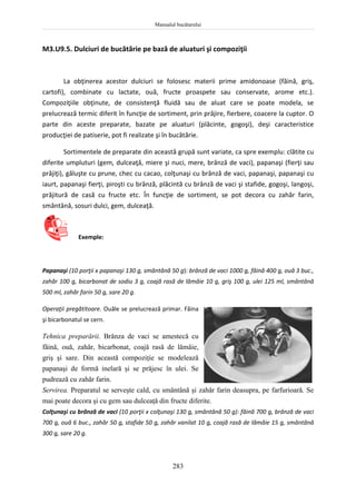 Manualul bucătarului
283
M3.U9.5. Dulciuri de bucătărie pe bază de aluaturi şi compoziţii
La obţinerea acestor dulciuri se folosesc materii prime amidonoase (făină, griş,
cartofi), combinate cu lactate, ouă, fructe proaspete sau conservate, arome etc.).
Compoziţiile obţinute, de consistenţă fluidă sau de aluat care se poate modela, se
prelucrează termic diferit în funcţie de sortiment, prin prăjire, fierbere, coacere la cuptor. O
parte din aceste preparate, bazate pe aluaturi (plăcinte, gogoşi), deşi caracteristice
producţiei de patiserie, pot fi realizate şi în bucătărie.
Sortimentele de preparate din această grupă sunt variate, ca spre exemplu: clătite cu
diferite umpluturi (gem, dulceaţă, miere şi nuci, mere, brânză de vaci), papanaşi (fierţi sau
prăjiţi), găluşte cu prune, chec cu cacao, colţunaşi cu brânză de vaci, papanaşi, papanaşi cu
iaurt, papanaşi fierţi, piroşti cu brânză, plăcintă cu brânză de vaci şi stafide, gogoşi, langoşi,
prăjitură de casă cu fructe etc. În funcţie de sortiment, se pot decora cu zahăr farin,
smântână, sosuri dulci, gem, dulceaţă.
Exemple:
Papanaşi (10 porţii x papanaşi 130 g, smântână 50 g): brânză de vaci 1000 g, făină 400 g, ouă 3 buc.,
zahăr 100 g, bicarbonat de sodiu 3 g, coajă rasă de lămâie 10 g, griş 100 g, ulei 125 ml, smântână
500 ml, zahăr farin 50 g, sare 20 g.
Operaţii pregătitoare. Ouăle se prelucrează primar. Făina
şi bicarbonatul se cern.
Tehnica preparării. Brânza de vaci se amestecă cu
făină, ouă, zahăr, bicarbonat, coajă rasă de lămâie,
griş şi sare. Din această compoziţie se modelează
papanaşi de formă inelară şi se prăjesc în ulei. Se
pudrează cu zahăr farin.
Servirea. Preparatul se serveşte cald, cu smântână şi zahăr farin deasupra, pe farfurioară. Se
mai poate decora şi cu gem sau dulceaţă din fructe diferite.
Colţunaşi cu brânză de vaci (10 porţii x colţunaşi 130 g, smântână 50 g): făină 700 g, brânză de vaci
700 g, ouă 6 buc., zahăr 50 g, stafide 50 g, zahăr vanilat 10 g, coajă rasă de lămâie 15 g, smântână
300 g, sare 20 g.
 