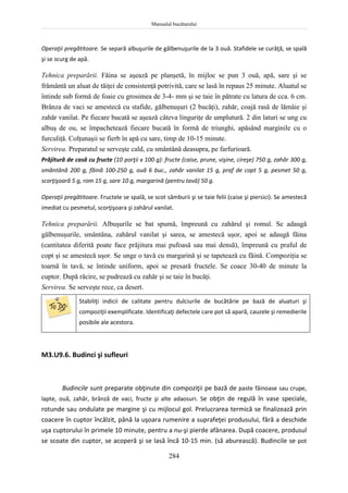 Manualul bucătarului
284
Operaţii pregătitoare. Se separă albuşurile de gălbenuşurile de la 3 ouă. Stafidele se curăţă, se spală
şi se scurg de apă.
Tehnica preparării. Făina se aşează pe planşetă, în mijloc se pun 3 ouă, apă, sare şi se
frământă un aluat de tăiţei de consistenţă potrivită, care se lasă în repaus 25 minute. Aluatul se
întinde sub formă de foaie cu grosimea de 3-4- mm şi se taie în pătrate cu latura de cca. 6 cm.
Brânza de vaci se amestecă cu stafide, gălbenuşuri (2 bucăţi), zahăr, coajă rasă de lămâie şi
zahăr vanilat. Pe fiecare bucată se aşează câteva linguriţe de umplutură. 2 din laturi se ung cu
albuş de ou, se împachetează fiecare bucată în formă de triunghi, apăsând marginile cu o
furculiţă. Colţunaşii se fierb în apă cu sare, timp de 10-15 minute.
Servirea. Preparatul se serveşte cald, cu smântână deasupra, pe farfurioară.
Prăjitură de casă cu fructe (10 porţii x 100 g): fructe (caise, prune, vişine, cireşe) 750 g, zahăr 300 g,
smântână 200 g, făină 100-250 g, ouă 6 buc., zahăr vanilat 15 g, praf de copt 5 g, pesmet 50 g,
scorţişoară 5 g, rom 15 g, sare 10 g, margarină (pentru tavă) 50 g.
Operaţii pregătitoare. Fructele se spală, se scot sâmburii şi se taie felii (caise şi piersici). Se amestecă
imediat cu pesmetul, scorţişoara şi zahărul vanilat.
Tehnica preparării. Albuşurile se bat spumă, împreună cu zahărul şi romul. Se adaugă
gălbenuşurile, smântâna, zahărul vanilat şi sarea, se amestecă uşor, apoi se adaugă făina
(cantitatea diferită poate face prăjitura mai pufoasă sau mai densă), împreună cu praful de
copt şi se amestecă uşor. Se unge o tavă cu margarină şi se tapetează cu făină. Compoziţia se
toarnă în tavă, se întinde uniform, apoi se presară fructele. Se coace 30-40 de minute la
cuptor. După răcire, se pudrează cu zahăr şi se taie în bucăţi.
Servirea. Se serveşte rece, ca desert.
Stabiliţi indicii de calitate pentru dulciurile de bucătărie pe bază de aluaturi şi
compoziţii exemplificate. Identificaţi defectele care pot să apară, cauzele şi remedierile
posibile ale acestora.
M3.U9.6. Budinci şi sufleuri
Budincile sunt preparate obţinute din compoziţii pe bază de paste făinoase sau crupe,
lapte, ouă, zahăr, brânză de vaci, fructe şi alte adaosuri. Se obţin de regulă în vase speciale,
rotunde sau ondulate pe margine şi cu mijlocul gol. Prelucrarea termică se finalizează prin
coacere în cuptor încălzit, până la uşoara rumenire a suprafeţei produsului, fără a deschide
uşa cuptorului în primele 10 minute, pentru a nu-şi pierde afânarea. După coacere, produsul
se scoate din cuptor, se acoperă şi se lasă încă 10-15 min. (să aburească). Budincile se pot
 