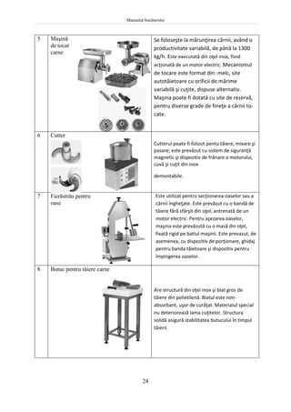 Manualul bucătarului
24
5 Maşină
de tocat
carne
Se foloseşte la mărunţirea cărnii, având o
productivitate variabilă, de până la 1300
kg/h. Este executată din oţel inox, fiind
acţionată de un motor electric. Mecanismul
de tocare este format din: melc, site
autotăietoare cu orificii de mărime
variabilă şi cuţite, dispuse alternativ.
Maşina poate fi dotată cu site de rezervă,
pentru diverse grade de fineţe a cărnii to-
cate.
6 Cutter
Cutterul poate fi folosit pentu tăiere, mixare şi
pasare; este prevăzut cu sistem de siguranţă
magnetic şi dispozitiv de frânare a motorului,
cuvă şi cuţit din inox
demontabile.
7 Fierăstrău pentru
oase
Este utilizat pentru secţionarea oaselor sau a
cărnii îngheţate. Este prevăzut cu o bandă de
tăiere fără sfârşit din oţel, antrenată de un
motor electric. Pentru aşezarea oaselor,
maşina este prevăzută cu o masă din oţel,
fixată rigid pe batiul maşinii. Este prevazut, de
asemenea, cu dispozitiv de porţionare, ghidaj
pentru banda tăietoare şi dispozitiv pentru
împingerea oaselor.
8 Butuc pentru tăiere carne
Are structură din oţel inox şi blat gros de
tăiere din polietilenă. Blatul este non-
absorbant, uşor de curăţat. Materialul special
nu deteriorează lama cuţitelor. Structura
solidă asigură stabilitatea butucului în timpul
tăierii.
 