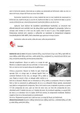 Manualul bucătarului
285
servi în forma de coacere, răsturnate pe un platou sau porţionate pe farfurioară, calde sau reci, cu
decor din fructe, siropuri de fructe sau sosuri dulci calde.
Sortimente: budincă de orez cu mere, budincă de orez cu nuci, budincă de macaroane cu
brânză de vaci, budincă de griş cu sos de vin, budincă de tăiţei cu nuci, budincă de tăiţei cu prune
uscate şi brânză de vaci, alivancă bucovineană, budincă de clătite cu sos de vin etc.
Sufleurile. Sunt dulciuri de bucătărie asemănătoare budincilor, cu structură mai
afânată datorită unei cantităti mari de albuş bătut spumă adăugat în compoziţie. Sufleul se
serveşte cald, imediat ce a fost scos din cuptor, chiar în vasul în care a fost pregătit (graten).
Prelucrarea termică prin coacere a sufleurilor se realizează la temperatură progresiv
crescândă până la 160-180°C, fără a deschide uşa cuptorului în timpul coacerii.
Sortimente: sufleu de vanilie, sufleu de caise, sufleu de portocale etc.
Exemple:
Budincă de orez cu mere (10 porţii x budincă 250 g, sirop de fructe 25 g): orez 700 g, lapte 800 ml,
mere 1000 g, zahăr 300 g, ouă 5 buc., zahăr vanilat 10 g, scorţişoară 1 g, sirop de fructe 250 ml, sare
10 g, unt (pentru tavă) 50 g, pesmet (pentru tavă) 50 g.
Operaţii pregătitoare. Orezul se spală şi se scurge de apă.
Merele se curăţă de coajă şi de casa seminală. 1-2 mere se taie
felii, iar restul se rad. Se separă albuşurile de gălbenuşuri.
Tehnica preparării. Orezul se fierbe în apă. Când este
aproape fiert, se scurge apa, se adaugă laptele fiert, se
continuă fierberea la foc mic, se adaugă 150 g zahăr şi
sare. După ce orezul a fiert, se adaugă zahăr vanilat şi se
lasă să se răcească. Merele rase se amestecă cu 150 g zahăr şi scorţişoară. Orezul cu laptele
fiert şi răcit se amestecă cu gălbenuşurile de ou şi cu albuşurile bătute spumă, amestecând
uşor până se omogenizează compoziţia. Într-o tavă unsă cu unt şi tapetată cu pesmet se aşează
1/3 din compoziţia de orez, apoi un strat de mere rase, un strat din compoziţia de orez,
alternând astfel 3 rânduri de orez cu 2 rânduri de mere. Se nivelează suprafaţa, se aşează felii
de mere şi se introduce tava la cuptor 20-30 de minute, la temperatură moderată. Budinca
coaptă se lasă să se răcească puţin şi se porţionează.
Servirea. Preparatul se poate servi cald sau rece, cu sirop de fructe, pe farfurioară.
Alivancă bucovineană (10 porţii x 200 g): brânză de vaci 1200 g, ouă 6 buc., smântână 500 g, unt 100
g, mălai 200 g, zahăr farin 200 g.
 