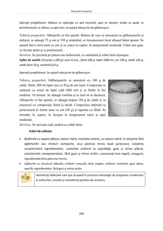 Manualul bucătarului
286
Operaţii pregătitoare. Mălaiul se opăreşte cu apă clocotită, apoi se răceşte. Ouăle se spală, se
dezinfectează, se clătesc cu apă rece, se separă albuşurile de gălbenuşuri.
Tehnica preparării. Albuşurile se bat spumă. Brânza de vaci se amestecă cu gălbenuşurile şi
mălaiul, se adaugă 75 g unt şi 350 g smântână, se încorporează încet albuşul bătut spumă. Se
aşează într-o tavă unsă cu unt şi se coace la cuptor, la temperatură moderată. Când este gata,
se răceşte puţin şi se porţionează.
Servirea. Se prezintă pe platou sau farfurioară, cu smântână şi zahăr farin deasupra.
Sufleu de vanilie (10 porţii x 200 g): ouă 15 buc., făină 200 g, lapte 1000 ml, unt 100 g, zahăr 250 g,
zahăr farin 50 g, vanilină 0,25 g.
Operaţii pregătitoare. Se separă albuşurile de gălbenuşuri.
Tehnica preparării. Gălbenuşurile se amestecă cu 100 g de
zahăr, făină, 200 ml lapte rece şi 50 g de unt topit. Compoziţia se
subţiază cu restul de lapte cald (800 ml) şi se fierbe la foc
moderat, 10 minute. Se adaugă vanilina şi se lasă să se răcească.
Albuşurile se bat spumă, se adaugă treptat 150 g de zahăr şi se
amestecă cu compoziţia fiartă şi răcită. Compoziţia obţinută se
porţionează în forme unse cu unt (50 g) şi tapetate cu făină. Se
introduc la cuptor, la început la temperatură mică şi apoi
moderată.
Servirea. Se serveşte cald, pudrat cu zahăr farin.
Indici de calitate:
 Budincile cu aspect plăcut, volum mărit, montate estetic, cu volum mărit, în secţiune fără
aglomerări sau straturi compacte, să-şi păstreze forma după porţionare; culoarea
caracteristică ingredientelor, rumenite uniform la suprafaţă; gust şi miros plăcut,
caracteristic componentelor, fără gust şi miros străin; consistenţă bine legată, omogenă,
ingredientele bine pătrunse termic.
 Sufleurile cu structură afânată, uniform crescută, bine coapte, uniform rumenite, gust dulce,
specific ingredientelor, fără gust şi miros străin.
Identificaţi defectele care pot să apară în procesul tehnologic de preparare a budincilor
şi sufleurilor, cauzele şi remedierile posibile ale acestora.
 