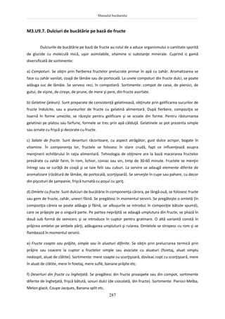 Manualul bucătarului
287
M3.U9.7. Dulciuri de bucătărie pe bază de fructe
Dulciurile de bucătărie pe bază de fructe au rolul de a aduce organismului o cantitate sporită
de glucide cu moleculă mică, uşor asimilabile, vitamine si substanţe minerale. Cuprind o gamă
diversificată de sortimente:
a) Compoturi. Se obţin prin fierberea fructelor prelucrate primar în apă cu zahăr. Aromatizarea se
face cu zahăr vanilat, coajă de lămâie sau de portocală. La unele compoturi din fructe dulci, se poate
adăuga suc de lămâie. Se servesc reci, în compotieră. Sortimente: compot de caise, de piersici, de
gutui, de vişine, de cireşe, de prune, de mere şi pere, din fructe asortate.
b) Gelatine (jeleuri). Sunt preparate de consistenţă gelatinoasă, obţinute prin gelificarea sucurilor de
fructe îndulcite, sau a piureurilor de fructe cu gelatină alimentară. După fierbere, compoziţia se
toarnă în forme umezite, se răceşte pentru gelificare şi se scoate din forme. Pentru răsturnarea
gelatinei pe platou sau farfurie, formele se trec prin apă călduţă. Gelatinele se pot prezenta simple
sau ornate cu frişcă şi decorate cu fructe.
c) Salate de fructe. Sunt deserturi răcoritoare, cu aspect atrăgător, gust dulce acrişor, bogate în
vitamine. În componenţa lor, fructele se folosesc în stare crudă, fapt ce influenţează asupra
menţinerii echilibrului în raţia alimentară. Tehnologia de obţinere are la bază macerarea fructelor
presărate cu zahăr farin, în rom, lichior, coniac sau vin, timp de 30-60 minute. Fructele se menţin
întregi sau se curăţă de coajă şi se taie felii sau cuburi. La servire se adaugă elemente diferite de
aromatizare (răzătură de lămâie, de portocală, scorţişoară). Se serveşte în cupe sau pahare, cu decor
din pişcoturi de şampanie, frişcă turnată cu poşul cu şpriţ.
d) Omlete cu fructe. Sunt dulciuri de bucătărie în componenţa cărora, pe lângă ouă, se folosesc fructe
sau gem de fructe, zahăr, uneori făină. Se pregătesc în momentul servirii. Se pregăteşte o omletă (în
compoziţia căreia se poate adăuga şi făină, iar albuşurile se introduc în compoziţie bătute spumă),
care se prăjeşte pe o singură parte. Pe partea neprăjită se adaugă umplutura din fructe, se pliază în
două sub formă de semicerc şi se introduce în cuptor pentru gratinare. O altă variantă constă în
prăjirea omletei pe ambele părţi, adăugarea umpluturii şi rularea. Omletele se stropesc cu rom şi se
flambează în momentul servirii.
e) Fructe coapte sau prăjite, simple sau în aluaturi diferite. Se obţin prin prelucrarea termică prin
prăjire sau coacere la cuptor a fructelor simple sau asociate cu aluaturi (foietaj, aluat simplu
nedospit, aluat de clătite). Sortimente: mere coapte cu scorţişoară, dovleac copt cu scorţişoară, mere
în aluat de clătite, mere în foietaj, mere suflè, banane prăjite etc.
f) Deserturi din fructe cu îngheţată. Se pregătesc din fructe proaspete sau din compot, sortimente
diferite de îngheţată, frişcă bătută, sosuri dulci (de ciocolată, din fructe). Sortimente: Piersici Melba,
Melon glacè, Coupe Jacques, Banana split etc.
 