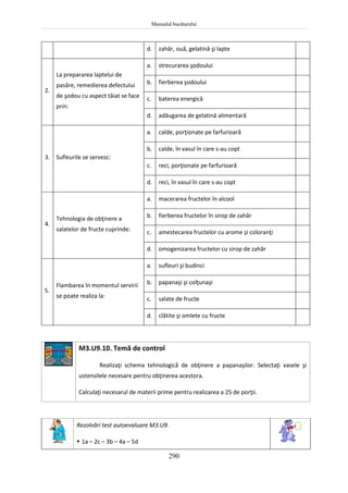 Manualul bucătarului
290
d. zahăr, ouă, gelatină şi lapte
2.
La prepararea laptelui de
pasăre, remedierea defectului
de şodou cu aspect tăiat se face
prin:
a. strecurarea şodoului
b. fierberea şodoului
c. baterea energică
d. adăugarea de gelatină alimentară
3. Sufleurile se servesc:
a. calde, porţionate pe farfurioară
b. calde, în vasul în care s-au copt
c. reci, porţionate pe farfurioară
d. reci, în vasul în care s-au copt
4.
Tehnologia de obţinere a
salatelor de fructe cuprinde:
a. macerarea fructelor în alcool
b. fierberea fructelor în sirop de zahăr
c. amestecarea fructelor cu arome şi coloranţi
d. omogenizarea fructelor cu sirop de zahăr
5.
Flambarea în momentul servirii
se poate realiza la:
a. sufleuri şi budinci
b. papanaşi şi colţunaşi
c. salate de fructe
d. clătite şi omlete cu fructe
M3.U9.10. Temă de control
Realizaţi schema tehnologică de obţinere a papanaşilor. Selectaţi vasele şi
ustensilele necesare pentru obţinerea acestora.
Calculaţi necesarul de materii prime pentru realizarea a 25 de porţii.
Rezolvări test autoevaluare M3.U9.
 1a – 2c – 3b – 4a – 5d
 