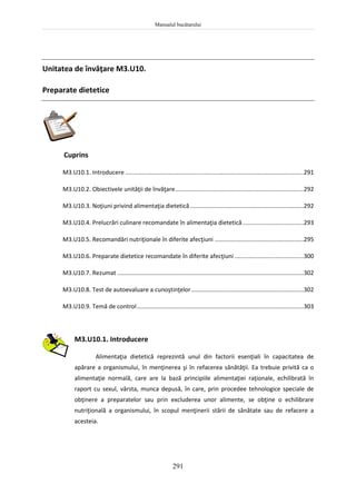 Manualul bucătarului
291
Unitatea de învăţare M3.U10.
Preparate dietetice
Cuprins
M3.U10.1. Introducere ............................................................................................................291
M3.U10.2. Obiectivele unităţii de învăţare..............................................................................292
M3.U10.3. Noţiuni privind alimentaţia dietetică.....................................................................292
M3.U10.4. Prelucrări culinare recomandate în alimentaţia dietetică.....................................293
M3.U10.5. Recomandări nutriţionale în diferite afecţiuni ......................................................295
M3.U10.6. Preparate dietetice recomandate în diferite afecţiuni..........................................300
M3.U10.7. Rezumat .................................................................................................................302
M3.U10.8. Test de autoevaluare a cunoştinţelor....................................................................302
M3.U10.9. Temă de control.....................................................................................................303
M3.U10.1. Introducere
Alimentaţia dietetică reprezintă unul din factorii esenţiali în capacitatea de
apărare a organismului, în menţinerea şi în refacerea sănătăţii. Ea trebuie privită ca o
alimentaţie normală, care are la bază principiile alimentaţiei raţionale, echilibrată în
raport cu sexul, vârsta, munca depusă, în care, prin procedee tehnologice speciale de
obţinere a preparatelor sau prin excluderea unor alimente, se obţine o echilibrare
nutriţională a organismului, în scopul menţinerii stării de sănătate sau de refacere a
acesteia.
 