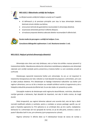 Manualul bucătarului
292
M3.U10.2. Obiectivele unităţii de învăţare
La sfârşitul acestei unităţi de învăţare cursanţii vor fi capabili:
 să definească şi să precizeze principiile care stau la baza alimentaţiei dietetice
destinate omului sănătos sau bolnav;
 să enumere tehnicile de gastrotehnie recomandate în alimentaţia dietetică;
 să precizeze alimentele permise în diferite afecţiuni;
 să realizeze preparate dietetice adecvate dietelor recomandate în diferite boli.
Durata medie de parcurgere a unităţii de învăţare: 2 ore.
Consultarea bibliografiei suplimentare: 1 oră. Rezolvarea temelor: 1 oră.
M3.U10.3. Noţiuni privind alimentaţia dietetică
Alimentaţia este cheia unei vieţi sănătoase, este un factor de echilibru necesar prevenirii şi
tratamentului bolilor. Abandonarea obiceiurilor alimentare nesănătoase şi adoptarea unei alimentaţii
raţionale sunt condiţii esenţiale pentru prevenirea şi tratarea bolilor cu care societatea actuală se
confruntă.
Dietoterapia reprezintă tratamentul bolilor prin alimentaţie. Ea are un rol important în
tratamentul (terapeutica) unor boli, indicând un mod deosebit de preparare a alimentelor, prin care
se obţin produse dietetice. Prin dietoterapie se înţelege tratamentul tulburărilor sau bolilor prin
regimuri alimentare, care au rol de a menţine sau restabili echilibrul nutritiv al organismului şi de a
îndepărta tulburările provocate de diferite boli. Ea are deci dublu rol: preventiv şi curativ.
Concepţiile moderne de dietoterapie evită regimurile dezechilibrate, restrictive, dăunătoare
nutriţiei generale a bolnavului, fapt deosebit de important, mai ales în bolile cronice, de lungă
durată.
Dieta terapeutică, sau regimul alimentar adecvat unei anumite boli, este de fapt o dietă
normală modificată calitativ şi cantitativ, pentru a combate un proces patologic specific sau cel
puţin a împiedica agravarea lui. Prin aplicarea ei, se urmăreşte deci, pe de o parte, readaptarea
bolnavului la o alimentaţie cât mai apropiată de normal, iar pe de altă parte, evitarea a ceea ce
poate fi dăunător bolii în sine, prin alimente şi prin prepararea lor culinară.
Regimul alimentar în diferite diete va fi individualizat funcţie de starea de nutriţie a
 
