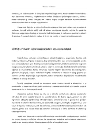 Manualul bucătarului
293
bolnavului, de stadiul evolutiv al bolii şi de simptomatologia clinică. Fiecare dietă trebuie modelată
după obiceiurile bolnavului, adaptându-se în limitele terapeuticii preferinţelor acestuia, pentru a
putea fi acceptată şi urmată fără greutate. Dieta va asigura un aport de factori nutritivi echilibrat
pentru refacerea stării de nutriţie a organismului.
Preparatele dietetice se obţin din alimente proaspete şi de bună calitate, prin procedee de
prelucrare termică utilizate astfel încât să asigure menţinerea factorilor nutritivi în preparate.
Obţinerea preparatelor dietetice se face astfel încât dietoterapia să nu însemne suprimarea plăcerii
de a mânca. Preparatele dietetice trebuie să fie cât mai variate, cu însuşiri senzoriale deosebite.
M3.U10.4. Prelucrări culinare recomandate în alimentaţia dietetică
Procedeele de prelucrare termică frecvent utilizate în obţinerea preparatelor dietetice sunt:
fierberea, înăbuşirea, frigerea şi coacerea. Deşi alimentele prăjite au o savoare deosebită, apariţia
unor compuşi dăunatori (prin descompunerea termică a grăsimilor), îmbibarea alimentelor cu grăsimi
şi degradarea unor vitamine, limitează aplicarea prăjirii în alimentaţia dietetică şi chiar în alimentaţia
raţională a omului sănătos. Pentru înlăturarea efectelor negative determinate de descompunerea
grăsimilor prin prăjire, se aplică fierberea înăbuşită a alimentelor în amestec de apă şi grăsime, apa
realizând un efect de protecţie asupra lipidelor, reduce temperatura de preparare, reducând astfel
cantitatea de produşi dăunatori.
Întrucât pregătirea culinară nu presupune numai tratarea termică a alimentelor, ci şi
asocierea lor în preparate culinare, pot fi precizate şi câteva caraeteristici ale principalelor grupe de
preparate servite în alimentaţia dietetică.
Preparatele culinare lichide au rolul de a stimula apetitul prin acţiunea substanţelor
extractive din carne, a acizilor organici şi a uleiurilor eterice din diverse legume, precum şi a altor
ingrediente adăugate (condimente). Întrucât fierberea alimentelor duce în general la o pierdere
importantă de vitamine termosensibile, se recomandă adăugarea, la sfârşitul pregătirii lor, a unor
sucuri de legume, verdeţuri, ou, unt. De asemenea, se recomandă fierberea legumelor în aburi sub
presiune, pentru a se reduce durata de prelucrare termică şi a se limita pierderile de vitamine şi
substanţe minerale.
Supele sunt preparate care se includ în meniurile tuturor dietelor, după prescripţia medicală
sau pentru stimularea poftei de mâncare. La bolnavii care suferă de gastrită sau de ulcer cronic,
supele se vor prepara cu lapte, făinoase sau cereale fierte în supă de legume.
 