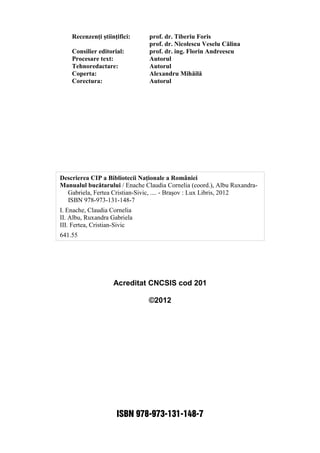 Acreditat CNCSIS cod 201
©2012
ISBN 978-973-131-148-7
Recenzenţi ştiinţifici: prof. dr. Tiberiu Foris
prof. dr. Nicolescu Veselu Călina
Consilier editorial: prof. dr. ing. Florin Andreescu
Procesare text: Autorul
Tehnoredactare: Autorul
Coperta: Alexandru Mihăilă
Corectura: Autorul
Descrierea CIP a Bibliotecii Naţionale a României
Manualul bucătarului / Enache Claudia Cornelia (coord.), Albu Ruxandra-
Gabriela, Fertea Cristian-Sivic, .... - Braşov : Lux Libris, 2012
ISBN 978-973-131-148-7
I. Enache, Claudia Cornelia
II. Albu, Ruxandra Gabriela
III. Fertea, Cristian-Sivic
641.55
 