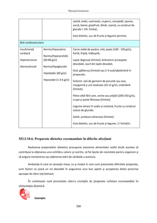 Manualul bucătarului
300
salată, ardei, castraveţi, ciuperci, conopidă, spanac,
varză, bame; grepfruit, lămâi, vişine); cu conţinut de
glucide > 5%: limitat;
Ceai dietetic, suc de fructe şi legume permise.
Boli cardiovasculare
Insuficienţă
cardiacă
Hipertensiune
Ateroscleroză
Normo/hipocaloric
Normo/hiperprotidic
(60-80 g/zi)
Normo/hipoglucidic
Hipolipidic (60 g/zi)
Hiposodat (1-3-6 g/zi)
Carne slabă de pasăre, vită, peşte (100 - 150 g/zi),
fiartă, friptă, înăbuşită;
Lapte degresat (limitat), brânzeturi proaspete
desodate, iaurt din lapte desodat;
Ouă: gălbenuş (limitat) sau 2-3 ouă/săptămână în
preparate;
Grăsimi: ulei de germeni de porumb sau soia,
margarină şi unt nesărate (10-15 g/zi), smântână
(limitat);
Pâine albă fără sare, veche sau prăjită (200-250 g/zi),
crupe şi paste făinoase (limitat);
Legume sărace în sodiu şi celuloză, fructe cu conţinut
scăzut de glucide;
Zahăr, produse zaharoase (limitat);
Ceai dietetic, suc de fructe şi legume, 1 l lichid/zi.
M3.U10.6. Preparate dietetice recomandate în diferite afecţiuni
Realizarea preparatelor dietetice presupune asocierea alimentelor astfel âncât acestea să
contribuie la obţinerea unui echilibru caloric şi nutritiv, să fie lipsite de nocivitate pentru organism şi
să asigure menţinerea sau obţinerea stării de sănătate a acestuia.
Ambianţa în care se serveşte masa, ca şi modul în care sunt prezentate diferitele preparate,
sunt factori ce joacă un rol deosebit în asigurarea unui bun apetit şi acceptarea dietei prescrise
aproape de către toţi bolnavii.
În continuare sunt prezentate câteva exemple de preparate culinare recomandate în
alimentaţia dietetică.
Exemple:
 