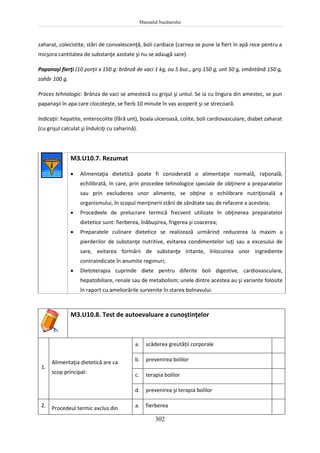 Manualul bucătarului
302
zaharat, colecistite, stări de convalescenţă, boli cardiace (carnea se pune la fiert în apă rece pentru a
micşora cantitatea de substanţe azotate şi nu se adaugă sare).
Papanaşi fierţi (10 porţii x 150 g: brânză de vaci 1 kg, ou 5 buc., griş 150 g, unt 50 g, smântână 150 g,
zahăr 100 g.
Proces tehnologic: Brânza de vaci se amestecă cu grişul şi untul. Se ia cu lingura din amestec, se pun
papanaşii în apa care clocoteşte, se fierb 10 minute în vas acoperit şi se strecoară.
Indicaţii: hepatite, enterocolite (fără unt), boala ulceroasă, colite, boli cardiovasculare, diabet zaharat
(cu grişul calculat şi îndulciţi cu zaharină).
M3.U10.7. Rezumat
 Alimentaţia dietetică poate fi considerată o alimentaţie normală, raţională,
echilibrată, în care, prin procedee tehnologice speciale de obţinere a preparatelor
sau prin excluderea unor alimente, se obţine o echilibrare nutriţională a
organismului, în scopul menţinerii stării de sănătate sau de refacere a acesteia;
 Procedeele de prelucrare termică frecvent utilizate în obţinerea preparatelor
dietetice sunt: fierberea, înăbuşirea, frigerea şi coacerea;
 Preparatele culinare dietetice se realizează urmărind reducerea la maxim a
pierderilor de substanţe nutritive, evitarea condimentelor iuţi sau a excesului de
sare, evitarea formării de substanţe iritante, înlocuirea unor ingrediente
contraindicate în anumite regimuri;
 Dietoterapia cuprinde diete pentru diferite boli digestive, cardiovasculare,
hepatobiliare, renale sau de metabolism; unele dintre acestea au şi variante folosite
în raport cu ameliorările survenite în starea bolnavului.
M3.U10.8. Test de autoevaluare a cunoştinţelor
1.
Alimentaţia dietetică are ca
scop principal:
a. scăderea greutăţii corporale
b. prevenirea bolilor
c. terapia bolilor
d. prevenirea şi terapia bolilor
2. Procedeul termic exclus din a. fierberea
 