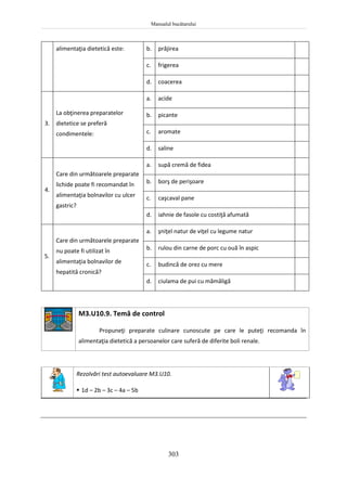 Manualul bucătarului
303
alimentaţia dietetică este: b. prăjirea
c. frigerea
d. coacerea
3.
La obţinerea preparatelor
dietetice se preferă
condimentele:
a. acide
b. picante
c. aromate
d. saline
4.
Care din următoarele preparate
lichide poate fi recomandat în
alimentaţia bolnavilor cu ulcer
gastric?
a. supă cremă de fidea
b. borş de perişoare
c. caşcaval pane
d. iahnie de fasole cu costiţă afumată
5.
Care din următoarele preparate
nu poate fi utilizat în
alimentaţia bolnavilor de
hepatită cronică?
a. şniţel natur de viţel cu legume natur
b. rulou din carne de porc cu ouă în aspic
c. budincă de orez cu mere
d. ciulama de pui cu mămăligă
M3.U10.9. Temă de control
Propuneţi preparate culinare cunoscute pe care le puteţi recomanda în
alimentaţia dietetică a persoanelor care suferă de diferite boli renale.
Rezolvări test autoevaluare M3.U10.
 1d – 2b – 3c – 4a – 5b
 