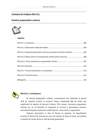 Manualul bucătarului
304
Unitatea de învăţare M3.U11.
Estetica preparatelor culinare
Cuprins
M3.U11.1. Introducere ............................................................................................................304
M3.U11.2. Obiectivele unităţii de învăţare..............................................................................304
M3.U11.3. Aşezarea preparatelor culinare pe obiecte de inventar specifice .........................305
M3.U11.4. Materii prime şi semipreparate utilizate pentru decorare....................................306
M3.U11.5. Tehnici de decorare a preparatelor culinare .........................................................307
M3.U11.6. Rezumat .................................................................................................................312
M3.U11.7. Test de autoevaluare a cunoştinţelor....................................................................312
M3.U11.8. Temă de control.....................................................................................................313
Bibliografie...............................................................................................................................314
M3.U11.1. Introducere
În selecţia preparatelor culinare, consumatorul este influenţat în primul
rând de aspectul exterior al acestora. Starea emoţională faţă de hrană este
amplificată de tipurile de decoruri folosite. Prin urmare, decorarea preparatelor
culinare are un rol deosebit de important în servirea şi prezentarea acestora,
necesitând din partea lucrătorilor multă fantezie, simţ estetic şi originalitate.
Alegerea decorurilor se face în funcţie de preparat, de ingredientele
acestuia şi obiectul de inventar pe care este montat, de tipul de masă, sezonalitate
şi tipurile de clienţi cărora le sunt destinate preparatele.
 