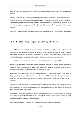 Manualul bucătarului
306
poate consuma sos în cantitate mai mare, se va aduce odată cu preparatul şi o sosieră cu sosul
respectiv.
Fripturile - se montează pe platou, însoţite de garnituri (tranşele de carne se aşează spre o margine a
platoului, iar garniturile în mijlocul şi spre partea opusă a platoului), respectiv pe farfurie întinsă mare
(tranşa de carne pe marginea farfuriei în partea opusă emblemei, iar garniturile se aşează în arc de
cerc de la dreapta la stânga, spre emblemă). Cotletul se aşează în farfurie cu osul îndreptat spre
emblemă.
Deserturile – se pot monta în cupe, pahare, compotiere, boluri, gratenuri, pe farfurioare sau platouri.
M3.U11.4. Materii prime şi semipreparate utilizate pentru decorare
Materiile prime utilizate în tehnica decorării şi a ornării preparatelor culinare trebuie să fie
proaspete, să corespundă din punct de vedere igienico-sanitar, să aibă o valoare nutritivă
îmbunătăţită contribuind la creşterea conţinutului de vitamine şi săruri minerale, carenţe care se
manifestă după aplicarea operaţiilor de pregătire şi a tratamentelor termice la alimente.
La decorarea preparatelor culinare se recomandă materiile prime comestibile:
Legume crude, fierte sau conservate (legume congelate, conserve de legume în apă, în saramură,
murate, în oţet). Legumele pot fi tăiate într-o foarte mare varietate de forme, ceea ce permite
realizarea unor variante practic inepuizabile de elemente de decor.
Fructele. Pot fi utilizate la decorarea unor preparate culinare, citrice, mere, piersici, caise, boabe de
struguri, stafide, afine, kiwi, fructe nucifere ş.a. Fructele pot fi folosite atât în stare proaspătă, cât şi
conservate (fructe congelate, din compot, în alcool, fructe confiate, compoturi, siropuri, gemuri şi
dulceţuri).
La decorarea preparatelor calde nu se folosesc decoruri din legume crude, ci doar din legume care au
suferit tratament termic. Pentru preparatele reci, salate, gustări, terine, figer food rece, tapas rece,
se pot folosi legume şi fructe crude.
Condimente şi verdeţuri condimentare. Foarte utilizate pentru decorare sunt frunzele de pătrunjel
verde, mărar, leuştean, ţelină, tarhon, mentă, crenguţe de cimbru, busuioc etc. De asemenea, se pot
folosi boabe de piper sau piper măcinat, boia ş.a.
Ouăle se utilizează pentru decorare fierte, tăiate rondele, felii, mărunt, jumătăţi etc.
 
