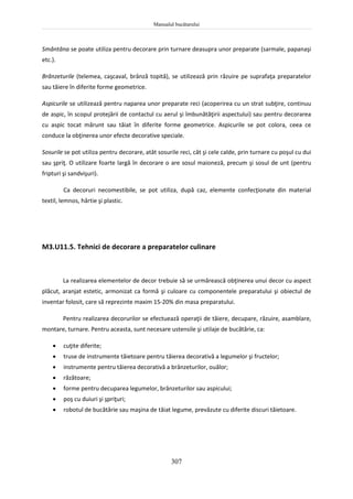 Manualul bucătarului
307
Smântâna se poate utiliza pentru decorare prin turnare deasupra unor preparate (sarmale, papanaşi
etc.).
Brânzeturile (telemea, caşcaval, brânză topită), se utilizează prin răzuire pe suprafaţa preparatelor
sau tăiere în diferite forme geometrice.
Aspicurile se utilizează pentru naparea unor preparate reci (acoperirea cu un strat subţire, continuu
de aspic, în scopul protejării de contactul cu aerul şi îmbunătăţirii aspectului) sau pentru decorarea
cu aspic tocat mărunt sau tăiat în diferite forme geometrice. Aspicurile se pot colora, ceea ce
conduce la obţinerea unor efecte decorative speciale.
Sosurile se pot utiliza pentru decorare, atât sosurile reci, cât şi cele calde, prin turnare cu poşul cu dui
sau şpriţ. O utilizare foarte largă în decorare o are sosul maioneză, precum şi sosul de unt (pentru
fripturi şi sandvişuri).
Ca decoruri necomestibile, se pot utiliza, după caz, elemente confecţionate din material
textil, lemnos, hârtie şi plastic.
M3.U11.5. Tehnici de decorare a preparatelor culinare
La realizarea elementelor de decor trebuie să se urmărească obţinerea unui decor cu aspect
plăcut, aranjat estetic, armonizat ca formă şi culoare cu componentele preparatului şi obiectul de
inventar folosit, care să reprezinte maxim 15-20% din masa preparatului.
Pentru realizarea decorurilor se efectuează operaţii de tăiere, decupare, răzuire, asamblare,
montare, turnare. Pentru aceasta, sunt necesare ustensile şi utilaje de bucătărie, ca:
 cuţite diferite;
 truse de instrumente tăietoare pentru tăierea decorativă a legumelor şi fructelor;
 instrumente pentru tăierea decorativă a brânzeturilor, ouălor;
 răzătoare;
 forme pentru decuparea legumelor, brânzeturilor sau aspicului;
 poş cu duiuri şi şpriţuri;
 robotul de bucătărie sau maşina de tăiat legume, prevăzute cu diferite discuri tăietoare.
 