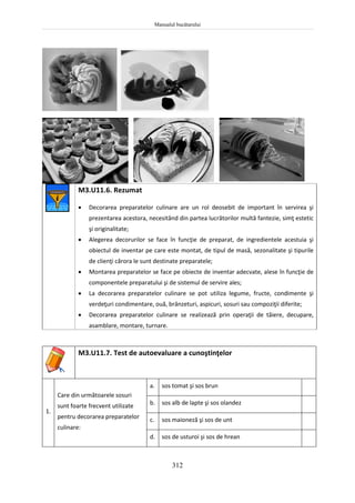 Manualul bucătarului
312
M3.U11.6. Rezumat
 Decorarea preparatelor culinare are un rol deosebit de important în servirea şi
prezentarea acestora, necesitând din partea lucrătorilor multă fantezie, simţ estetic
şi originalitate;
 Alegerea decorurilor se face în funcţie de preparat, de ingredientele acestuia şi
obiectul de inventar pe care este montat, de tipul de masă, sezonalitate şi tipurile
de clienţi cărora le sunt destinate preparatele;
 Montarea preparatelor se face pe obiecte de inventar adecvate, alese în funcţie de
componentele preparatului şi de sistemul de servire ales;
 La decorarea preparatelor culinare se pot utiliza legume, fructe, condimente şi
verdeţuri condimentare, ouă, brânzeturi, aspicuri, sosuri sau compoziţii diferite;
 Decorarea preparatelor culinare se realizează prin operaţii de tăiere, decupare,
asamblare, montare, turnare.
M3.U11.7. Test de autoevaluare a cunoştinţelor
1.
Care din următoarele sosuri
sunt foarte frecvent utilizate
pentru decorarea preparatelor
culinare:
a. sos tomat şi sos brun
b. sos alb de lapte şi sos olandez
c. sos maioneză şi sos de unt
d. sos de usturoi şi sos de hrean
 