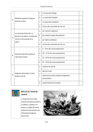 Manualul bucătarului
313
2.
Montarea peştelui întreg pe
farfurie se face:
a. cu capul spre stânga
b. cu capul spre dreapta
c. cu capul spre emblemă
d. oricare din variantele de mai sus
3.
La montarea fripturilor cu
garnituri pe platou, tranşele de
carne se recomandă să se
aşeze:
a. pe o latură a platoului
b. pe ambele margini ale platoului
c. pe mijlocul platoului
d. oricare din variantele de mai sus
4.
Elementul de decor poate să
reprezinte maxim:
a. 5 – 10 % din masa preparatului
b. 10 – 15 % din masa preparatului
c. 15 – 20 % din masa preparatului
d. 25 – 30 % din masa preparatului
5.
Alegerea decorurilor se face
ţinând cont de:
a. numărul de clienţi
b. tipul de masă
c. tratamentul termic utilizat la obţinerea
preparatelor
d. comportamentul clienţilor
M3.U11.8. Temă de
control
1. Propuneţi mai multe
variante de decorare pentru
un platou cu peşte şi un
platou cu salată de boeuf,
ţinând cont de factorii care
influenţează alegerea
decorurilor.
 