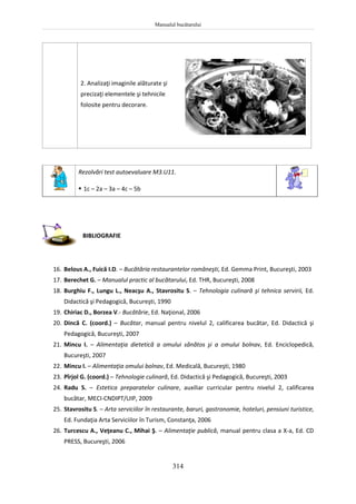 Manualul bucătarului
314
2. Analizaţi imaginile alăturate şi
precizaţi elementele şi tehnicile
folosite pentru decorare.
Rezolvări test autoevaluare M3.U11.
 1c – 2a – 3a – 4c – 5b
BIBLIOGRAFIE
16. Belous A., Fuică I.D. – Bucătăria restaurantelor româneşti, Ed. Gemma Print, Bucureşti, 2003
17. Berechet G. – Manualul practic al bucătarului, Ed. THR, Bucureşti, 2008
18. Burghiu F., Lungu L., Neacşu A., Stavrositu S. – Tehnologia culinară şi tehnica servirii, Ed.
Didactică şi Pedagogică, Bucureşti, 1990
19. Chiriac D., Borzea V.- Bucătărie, Ed. Naţional, 2006
20. Dincă C. (coord.) – Bucătar, manual pentru nivelul 2, calificarea bucătar, Ed. Didactică şi
Pedagogică, Bucureşti, 2007
21. Mincu I. – Alimentaţia dietetică a omului sănătos şi a omului bolnav, Ed. Enciclopedică,
Bucureşti, 2007
22. Mincu I. – Alimentaţia omului bolnav, Ed. Medicală, Bucureşti, 1980
23. Pîrjol G. (coord.) – Tehnologie culinară, Ed. Didactică şi Pedagogică, Bucureşti, 2003
24. Radu S. – Estetica preparatelor culinare, auxiliar curricular pentru nivelul 2, calificarea
bucătar, MECI-CNDIPT/UIP, 2009
25. Stavrositu S. – Arta serviciilor în restaurante, baruri, gastronomie, hoteluri, pensiuni turistice,
Ed. Fundaţia Arta Serviciilor în Turism, Constanţa, 2006
26. Turcescu A., Veţeanu C., Mihai Ş. – Alimentaţie publică, manual pentru clasa a X-a, Ed. CD
PRESS, Bucureşti, 2006
 