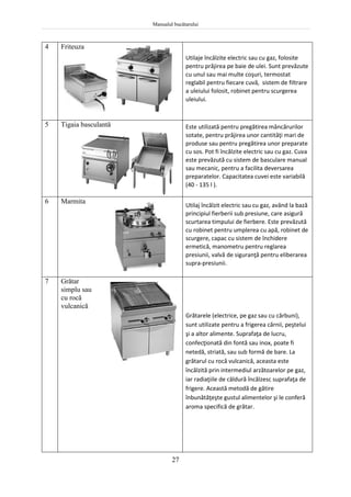 Manualul bucătarului
27
4 Friteuza
Utilaje încălzite electric sau cu gaz, folosite
pentru prăjirea pe baie de ulei. Sunt prevăzute
cu unul sau mai multe coşuri, termostat
reglabil pentru fiecare cuvă, sistem de filtrare
a uleiului folosit, robinet pentru scurgerea
uleiului.
5 Tigaia basculantă Este utilizată pentru pregătirea mâncărurilor
sotate, pentru prăjirea unor cantităţi mari de
produse sau pentru pregătirea unor preparate
cu sos. Pot fi încălzite electric sau cu gaz. Cuva
este prevăzută cu sistem de basculare manual
sau mecanic, pentru a facilita deversarea
preparatelor. Capacitatea cuvei este variabilă
(40 - 135 l ).
6 Marmita
Utilaj încălzit electric sau cu gaz, având la bază
principiul fierberii sub presiune, care asigură
scurtarea timpului de fierbere. Este prevăzută
cu robinet pentru umplerea cu apă, robinet de
scurgere, capac cu sistem de închidere
ermetică, manometru pentru reglarea
presiunii, valvă de siguranţă pentru eliberarea
supra-presiunii.
7 Grătar
simplu sau
cu rocă
vulcanică
Grătarele (electrice, pe gaz sau cu cărbuni),
sunt utilizate pentru a frigerea cărnii, peştelui
şi a altor alimente. Suprafaţa de lucru,
confecţionată din fontă sau inox, poate fi
netedă, striată, sau sub formă de bare. La
grătarul cu rocă vulcanică, aceasta este
încălzită prin intermediul arzătoarelor pe gaz,
iar radiaţiile de căldură încălzesc suprafaţa de
frigere. Această metodă de gătire
înbunătăţeşte gustul alimentelor şi le conferă
aroma specifică de grătar.
 