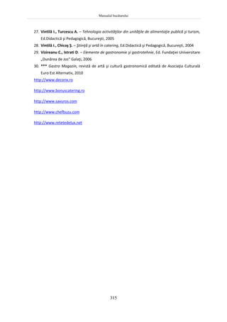 Manualul bucătarului
315
27. Vintilă I., Turcescu A. – Tehnologia activităţilor din unităţile de alimentaţie publică şi turism,
Ed.Didactică şi Pedagogică, Bucureşti, 2005
28. Vintilă I., Chicoş Ş. – Ştiinţă şi artă în catering, Ed.Didactică şi Pedagogică, Bucureşti, 2004
29. Vizireanu C., Istrati D. – Elemente de gastronomie şi gastrotehnie, Ed. Fundaţiei Universitare
„Dunărea de Jos” Galaţi, 2006
30. *** Gastro Magazin, revistă de artă şi cultură gastronomică editată de Asociaţia Culturală
Euro Est Alternativ, 2010
http://www.decorix.ro
http://www.bonuscatering.ro
http://www.savuros.com
http://www.chefbuzu.com
http://www.retetedelux.net
 