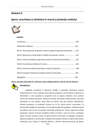 Manualul bucătarului
316
Modulul 4.
Igiena, securitatea şi sănătatea în muncă şi protecţia mediului
Cuprins
Introducere..................................................................................................................316
Obiectivele modulului................................................................................................316
M4.U1. Norme generale de igienă în vederea asigurării siguranţei alimentelor .......318
M4.U2. Igienizare şi mentenanţă în unităţile de producţie culinară...........................332
M4.U3. Starea de sănătate şi igienă personală a lucrătorului din bucătărie...............352
M4.U4. Securitatea şi sănătatea în muncă..................................................................364
M4.U5. Elemente fundamentale despre mediul înconjurător.....................................386
M4.U6. Educaţia în domeniul protecţiei mediului înconjurător.................................397
Bibliografie.................................................................................................................407
Autori: Ruxandra Albu (M4.U5. şi M4.U6.), Adrian Măzărel (M4.U1, M4.U2, M4.U3, M4.U4 ).
Introducere
Legislaţia europeană în domeniul calităţii şi siguranţei alimentare impune
implementarea în orice societate comercială de producţie, comercializare şi desfacere a
alimentelor a unor proceduri şi programe care să asigure realizarea unor produse
culinare de calitate superioară. Valoarea nutritivă, senzorială şi estetică devin nule dacă
alimentele nu sunt salubre, adică libere de factori care pot produce îmbolnăvirea.
Aceasta presupune ca produsele culinare să nu fie nocive pentru consumator, să
corespundă condiţiei de inocuitate, să nu conţină organisme patogene, substanţe toxice
microbiene, ouă şi larve de paraziţi, impurităţi, pesticide etc. Pentru asigurarea calităţii
produselor culinare în fiecare bucătărie trebuie să existe o serie de norme, standarde,
coduri de bună practică, coduri de igienă internă armonizate cu legislaţia europeană.
Aspecte ale igienei şi mentenanţei în spaţiile de producţie culinară şi a igienei personale a
lucrătorilor sunt tratate în modulele M4.U2. şi M4.U3. Normele generale de igienă,
 