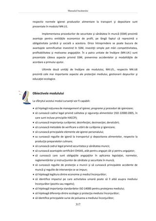 Manualul bucătarului
317
respectiv normele igienei produselor alimentare la transport şi depozitare sunt
prezentate în modulul M4.U1.
Implementarea procedurilor de securitate şi sănătatea în muncă (SSM) prezintă
avantaje pentru entităţile economice de profil, pe lângă faptul că reprezintă o
obligativitate juridică şi socială a acestora. Orice întreprindere se poate bucura de
avantajele semnificative investind în SSM, investiţii simple pot mări competitivitatea,
profitabilitatea şi motivarea angajaţilor. În a patra unitate de învăţare (M4.U4.) sunt
prezentate câteva aspecte privind SSM, prevenirea accidentelor şi modalităţile de
acordare a primului ajutor.
Ultimile două unităţi de învăţare ale modulului, M4.U5., respectiv M4.U6
prezintă cele mai importante aspecte ale protecţiei mediului, gestionarii deşeurilor şi
educaţiei ecologice.
Obiectivele modulului
La sfârşitul acestui modul cursanţii vor fi capabili:
 să înţelegă noţiunea de management al igienei, programe şi proceduri de igienizare;
 să cunoască cadrul legal privind calitatea şi siguranţa alimentelor (ISO 22000:2005, în
care sunt incluse principiile HACCP);
 să cunoască importanţa curăţeniei, dezinfecţiei, dezinsecţiei, deratizării;
 să cunoască metodele de verificare a stării de curăţenie şi igienizare;
 să cunoască principalele elemente ale igienei personalului;
 sa cunoască regulile de igienă la transportul şi depozitarea alimentelor, respectiv la
producţia preparatelor culinare;
 să cunoască cadrul legal privind securitatea şi sănătatea muncii;
 să cunoască avantajele certificării OHSAS, atât pentru angajat cât şi pentru angajator;
 să cunoască care sunt obligaţiile angajaţilor în aplicarea legislaţiei, normelor,
reglementărilor şi instrucţiunilor de sănătate şi securitate în muncă;
 să cunoască regulile de protecţie a muncii şi să cunoască principalele accidente de
muncă şi regulile de intervenţie ce se impun;
 să înţeleagă legătura dintre economie şi mediul înconjurător;
 să identifice impactul pe care activitatea umană poate să îl aibă asupra mediului
înconjurător (pozitiv sau negativ);
 să înţeleagă importanţa standardelor ISO 14000 pentru protejarea mediului;
 să înţeleagă diferenţa dintre ecologie şi protecţia mediului înconjurător;
 să identifice principalele surse de poluarea a mediului înconjurător;
 
