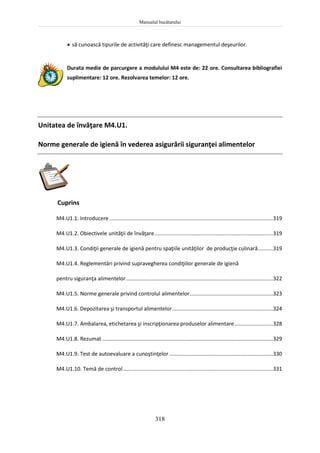 Manualul bucătarului
318
 să cunoască tipurile de activităţi care definesc managementul deşeurilor.
Durata medie de parcurgere a modulului M4 este de: 22 ore. Consultarea bibliografiei
suplimentare: 12 ore. Rezolvarea temelor: 12 ore.
Unitatea de învăţare M4.U1.
Norme generale de igienă în vederea asigurării siguranţei alimentelor
Cuprins
M4.U1.1. Introducere ..............................................................................................................319
M4.U1.2. Obiectivele unităţii de învăţare................................................................................319
M4.U1.3. Condiţii generale de igienă pentru spaţiile unităţilor de producţie culinară..........319
M4.U1.4. Reglementări privind supravegherea condiţiilor generale de igienă
pentru siguranţa alimentelor...................................................................................................322
M4.U1.5. Norme generale privind controlul alimentelor........................................................323
M4.U1.6. Depozitarea şi transportul alimentelor....................................................................324
M4.U1.7. Ambalarea, etichetarea şi inscripţionarea produselor alimentare..........................328
M4.U1.8. Rezumat ...................................................................................................................329
M4.U1.9. Test de autoevaluare a cunoştinţelor......................................................................330
M4.U1.10. Temă de control.....................................................................................................331
 