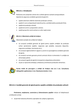 Manualul bucătarului
319
M4.U1.1. Introducere
Realizarea unor preparate culinare de o calitate igienico-sanitară corespunzătoare
depinde de asigurarea condiţiilor generale de igienă în:
 spaţiile exterioare clădirilor destinate producţiei culinare;
 spaţiile în care se depozitează materiile prime, semifabricatele şi produsele finite;
 spaţiile de producţie culinară;
 spaţiile de servire a preparatelor culinare;
 spaţiile grupurilor social-sanitare şi a altor spaţii anexe.
M4.U1.2. Obiectivele unităţii de învăţare
Obiectivele esenţiale ale unităţii de învăţare:
 să cunoască condiţiile generale de igienă pentru spaţiile unităţilor de producţie
culinar (proiectarea spaţiilor, asigurarea apei potabile, evacuarea deşeurilor,
asigurarea ventilaţiei, iluminatului etc.);
 să cunoască reglementările în vigoare cu privire la supravegherea condiţiilor generale
de igienă;
 să cunoască normele generale privind controlul oficial al alimentelor în unităţile de
alimentaţie publică;
 să cunoască regulile de igienă la transportul şi depozitarea alimentelor;
 să ştie ce reprezintă ambalajul, ambalarea şi etichetarea produselor alimentare.
Durata medie de parcurgere a unităţii de învăţare este de 2 ore. Consultarea
bibliografiei suplimentare: 2 ore. Rezolvarea temelor: 2 ore.
M4.U1.3. Condiţii generale de igienă pentru spaţiile unităţilor de producţie culinară
Proiectarea, amplasarea, construirea şi dimensionarea spaţiilor trebuie să îndeplinească
următoarele cerinţe:
 să permită realizarea eficientă a operaţiilor de curăţare şi igienizare;
 