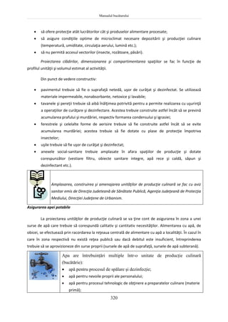 Manualul bucătarului
320
 să ofere protecţie atât lucrătorilor cât şi produselor alimentare procesate;
 să asigure condiţiile optime de microclimat necesare depozitării şi producţiei culinare
(temperatură, umiditate, circulaţia aerului, lumină etc.);
 să nu permită accesul vectorilor (insecte, rozătoare, păsări).
Proiectarea clădirilor, dimensionarea şi compartimentarea spaţiilor se fac în funcţie de
profilul unităţii şi volumul estimat al activităţii.
Din punct de vedere constructiv:
 pavimentul trebuie să fie o suprafaţă netedă, uşor de curăţat şi dezinfectat. Se utilizează
materiale impermeabile, nonabsorbante, netoxice şi lavabile;
 tavanele şi pereţii trebuie să aibă înălţimea potrivită pentru a permite realizarea cu uşurinţă
a operaţiilor de curăţare şi dezinfectare. Acestea trebuie construite astfel încât să se prevină
acumularea prafului şi murdăriei, respectiv formarea condensului şi igrasiei;
 ferestrele şi celelalte forme de aerisire trebuie să fie construite astfel încât să se evite
acumularea murdăriei; acestea trebuie să fie dotate cu plase de protecţie împotriva
insectelor;
 uşile trebuie să fie uşor de curăţat şi dezinfectat;
 anexele social-sanitare trebuie amplasate în afara spaţiilor de producţie şi dotate
corespunzător (vestiare filtru, obiecte sanitare integre, apă rece şi caldă, săpun şi
dezinfectant etc.).
Amplasarea, construirea şi amenajarea unităţilor de producţie culinară se fac cu aviz
sanitar emis de Direcţia Judeteană de Sănătate Publică, Agenţia Judeţeană de Protecţia
Mediului, Direcţiei Judeţene de Urbanism.
Asigurarea apei potabile
La proiectarea unităţilor de producţie culinară se va ţine cont de asigurarea în zona a unei
surse de apă care trebuie să corespundă calitativ şi cantitativ necesităţilor. Alimentarea cu apă, de
obicei, se efectuează prin racordarea la reţeaua centrală de alimentare cu apă a localităţii. În cazul în
care în zona respectivă nu există reţea publică sau dacă debitul este insuficient, întreprinderea
trebuie să se aprovizioneze din surse proprii (sursele de apă de suprafaţă, sursele de apă subterană).
Apa are întrebuinţări multiple într-o unitate de producţie culinară
(bucătărie):
 apă pentru procesul de spălare şi dezinfecţie;
 apă pentru nevoile proprii ale personalului;
 apă pentru procesul tehnologic de obţinere a preparatelor culinare (materie
primă);
 