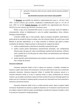 Manualul bucătarului
321
 apă pentru întreţinerea căilor de acces, apă de rezervă necesară combaterii
incendiilor.
Apa destinată consumului uman trebuie să fie potabilă!
În România, apa potabilă este definită şi reglementată prin Legea nr. 458 din 8 iulie
2002 - privind calitatea apei potabile, completată şi modificată prin Legea nr. 311 din 28
iunie 2004. La nivelul Uniunii Europene, apa potabilă este reglementată prin Directiva
98/83/CE privind calitatea apei destinate consumului uman.
Pentru ca apa să fie consumată fără riscuri, în ceea ce priveşte starea de sănătate a
consumatorilor, trebuie să îndeplinească o serie de condiţii organoleptice, fizice, chimice,
biologice şi bacteriologice.
Controlul calităţii apei se face periodic, după un program prestabilit, prelevându-se
probe atât de la racordul de intrare în unitate, cât şi de la fiecare robinet. În cazul în care există
bănuieli în privinţa impurificării, se va stopa consumul şi utilizarea apei până la analiza
rezultatelor de laborator. După necesitate se efectuează trei categorii de analize:
 analiza completă pentru a determina în ansamblu caracteristicile apei;
 analize curente pentru determinarea caracteristicilor principale, care condiţionează
folosirea apei, din punct de vedere microbiologic (numărul total de germeni, coliformi
totali, numărul de E.coli) din punct de vedere chimic sau determinarea unor indicatori
ai impurificării apei;
 analize speciale, pentru determinarea unor anumitor caracteristici, care prezintă interes
într-o situaţie de moment.
Evacuarea reziduurilor
Evacuarea reziduurilor lichide se face în reţeaua de canalizare a localităţii. Instalaţiile de
evacuare a apelor uzate trebuie să fie proiectate şi construite astfel încât să evite riscul contaminării
produselor alimentare. Colectarea deşeurilor lichide, în localităţi fără canalizare, precum şi a
resturilor alimentare lichide se va face în recipiente etanşe cu capac, confecţionate din material
rezistent, uşor de spălat şi dezinfectat. Deşeurile lichide rezultate din procesul tehnologic (grăsimi de
prăjire arse) vor fi colectate în recipienţi speciali şi evacuate prin intermediul unor firme autorizate în
colectarea şi procesarea acestora.
Evacuarea reziduurilor solide se face cu unităţi autorizate sanitar, după un program stabilit
contractual. Recipientele de colectare şi spaţiile de depozitare vor fi menţinute în permanentă stare
de curăţenie. Deşeurile solide de origine animală (deşeuri rezultate din tranşarea în bucătării a cărnii
în carcase) vor fi procesate în unităţi specializate.
 