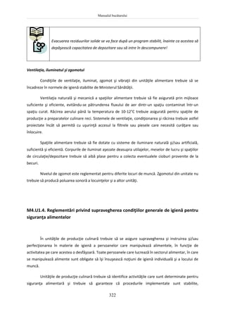 Manualul bucătarului
322
Evacuarea reziduurilor solide se va face după un program stabilit, înainte ca acestea să
depăşească capacitatea de depozitare sau să intre în descompunere!
Ventilaţia, iluminatul şi zgomotul
Condiţiile de ventilaţie, iluminat, zgomot şi vibraţii din unităţile alimentare trebuie să se
încadreze în normele de igienă stabilite de Ministerul Sănătăţii.
Ventilaţia naturală şi mecanică a spaţiilor alimentare trebuie să fie asigurată prin mijloace
suficiente şi eficiente, evitându-se pătrunderea fluxului de aer dintr-un spaţiu contaminat într-un
spaţiu curat. Răcirea aerului până la temperatura de 10-12°C trebuie asigurată pentru spaţiile de
producţie a preparatelor culinare reci. Sistemele de ventilaţie, condiţionarea şi răcirea trebuie astfel
proiectate încât să permită cu uşurinţă accesul la filtrele sau piesele care necesită curăţare sau
înlocuire.
Spaţiile alimentare trebuie să fie dotate cu sisteme de iluminare naturală şi/sau artificială,
suficientă şi eficientă. Corpurile de iluminat aşezate deasupra utilajelor, meselor de lucru şi spaţiilor
de circulaţie/depozitare trebuie să aibă plase pentru a colecta eventualele cioburi provenite de la
becuri.
Nivelul de zgomot este reglementat pentru diferite locuri de muncă. Zgomotul din unitate nu
trebuie să producă poluarea sonoră a locuinţelor şi a altor unităţi.
M4.U1.4. Reglementări privind supravegherea condiţiilor generale de igienă pentru
siguranţa alimentelor
În unităţile de producţie culinară trebuie să se asigure supravegherea şi instruirea şi/sau
perfecţionarea în materie de igienă a persoanelor care manipulează alimentele, în funcţie de
activitatea pe care acestea o desfăşoară. Toate persoanele care lucrează în sectorul alimentar, în care
se manipulează alimente sunt obligate să îşi însuşească noţiuni de igienă individuală şi a locului de
muncă.
Unităţile de producţie culinară trebuie să identifice activităţile care sunt determinate pentru
siguranţa alimentară şi trebuie să garanteze că procedurile implementate sunt stabilite,
 