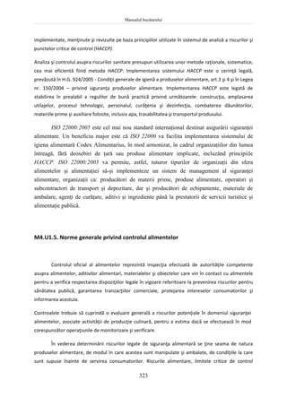 Manualul bucătarului
323
implementate, menţinute şi revizuite pe baza principiilor utilizate în sistemul de analiză a riscurilor şi
punctelor critice de control (HACCP).
Analiza şi controlul asupra riscurilor sanitare presupun utilizarea unor metode raţionale, sistematice,
cea mai eficientă fiind metoda HACCP. Implementarea sistemului HACCP este o cerinţă legală,
prevăzută în H.G. 924/2005 - Condiţii generale de igienă a produselor alimentare, art.3 şi 4 şi în Legea
nr. 150/2004 – privind siguranţa produselor alimentare. Implementarea HACCP este legată de
stabilirea în prealabil a regulilor de bună practică privind următoarele: construcţia, amplasarea
utilajelor, procesul tehnologic, personalul, curăţenia şi dezinfecţia, combaterea dăunătorilor,
materiile prime şi auxiliare folosite, inclusiv apa, trasabilitatea şi transportul produsului.
ISO 22000:2005 este cel mai nou standard internaţional destinat asigurării siguranţei
alimentare. Un beneficiu major este că ISO 22000 va facilita implementarea sistemului de
igiena alimentară Codex Alimentarius, în mod armonizat, în cadrul organizaţiilor din lumea
întreagă, fără deosebiri de ţară sau produse alimentare implicate, incluzând principiile
HACCP. ISO 22000:2005 va permite, astfel, tuturor tipurilor de organizaţii din sfera
alimentelor şi alimentaţiei să-şi implementeze un sistem de management al siguranţei
alimentare, organizaţii ca: producători de materii prime, produse alimentare, operatori şi
subcontractori de transport şi depozitare, dar şi producători de echipamente, materiale de
ambalare, agenţi de curăţare, aditivi şi ingrediente până la prestatorii de servicii turistice şi
alimentaţie publică.
M4.U1.5. Norme generale privind controlul alimentelor
Controlul oficial al alimentelor reprezintă inspecţia efectuată de autorităţile competente
asupra alimentelor, aditivilor alimentari, materialelor şi obiectelor care vin în contact cu alimentele
pentru a verifica respectarea dispoziţiilor legale în vigoare referitoare la prevenirea riscurilor pentru
sănătatea publică, garantarea tranzacţiilor comerciale, protejarea intereselor consumatorilor şi
informarea acestuia.
Controalele trebuie să cuprindă o evaluare generală a riscurilor potenţiale în domeniul siguranţei
alimentelor, asociate activităţii de producţie culinară, pentru a estima dacă se efectuează în mod
corespunzător operaţiunile de monitorizare şi verificare.
În vederea determinării riscurilor legate de siguranţa alimentară se ţine seama de natura
produselor alimentare, de modul în care acestea sunt manipulate şi ambalate, de condiţiile la care
sunt supuse înainte de servirea consumatorilor. Riscurile alimentare, limitele critice de control
 