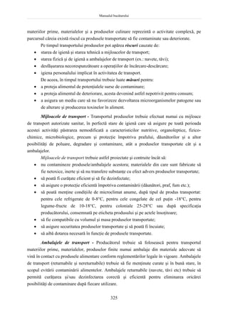 Manualul bucătarului
325
materiilor prime, materialelor şi a produselor culinare reprezintă o activitate complexă, pe
parcursul căreia există riscul ca produsele transportate să fie contaminate sau deteriorate.
Pe timpul transportului produselor pot apărea riscuri cauzate de:
 starea de igienă şi starea tehnică a mijloacelor de transport;
 starea fizică şi de igienă a ambalajelor de transport (ex.: navete, tăvi);
 desfăşurarea necorespunzătoare a operaţiilor de încărcare-descărcare;
 igiena personalului implicat în activitatea de transport.
De aceea, în timpul transportului trebuie luate măsuri pentru:
 a proteja alimentul de potenţialele surse de contaminare;
 a proteja alimentul de deteriorare, acesta devenind astfel nepotrivit pentru consum;
 a asigura un mediu care să nu favorizeze dezvoltarea microorganismelor patogene sau
de alterare şi producerea toxinelor în aliment.
Mijloacele de transport - Transportul produselor trebuie efectuat numai cu mijloace
de transport autorizate sanitar, în perfectă stare de igienă care să asigure pe toată perioada
acestei activităţi păstrarea nemodificată a caracteristicilor nutritive, organoleptice, fizico-
chimice, microbiologice, precum şi protecţie împotriva prafului, dăunătorilor şi a altor
posibilităţi de poluare, degradare şi contaminare, atât a produselor transportate cât şi a
ambalajelor.
Mijloacele de transport trebuie astfel proiectate şi contruite încât să:
 nu contamineze produsele/ambalajele acestora; materialele din care sunt fabricate să
fie netoxice, inerte şi să nu transfere substanţe cu efect advers produselor transportate;
 să poată fi curăţate eficient şi să fie dezinfectate;
 să asigure o protecţie eficientă împotriva contaminării (dăunători, praf, fum etc.);
 să poată menţine condiţiile de microclimat anume, după tipul de produs transportat:
pentru cele refrigerate de 0-8°C, pentru cele congelate de cel puţin -18°C, pentru
legume-fructe de 10-18°C, pentru coloniale 25-28°C sau după specificaţia
producătorului, consemnată pe eticheta produsului şi pe actele însoţitoare;
 să fie compatibile cu volumul şi masa produselor transportate;
 să asigure securitatea produselor transportate şi să poată fi încuiate;
 să aibă dotarea necesară în funcţie de produsele transportate.
Ambalajele de transport - Producătorul trebuie să folosească pentru transportul
materiilor prime, materialelor, produselor finite numai ambalaje din materiale adecvate să
vină în contact cu produsele alimentare conform reglementărilor legale în vigoare. Ambalajele
de transport (returnabile şi nereturnabile) trebuie să fie menţinute curate şi în bună stare, în
scopul evitării contaminării alimentelor. Ambalajele returnabile (navete, tăvi etc) trebuie să
permită curăţarea şi/sau dezinfectarea corectă şi eficientă pentru eliminarea oricărei
posibilităţi de contaminare după fiecare utilizare.
 