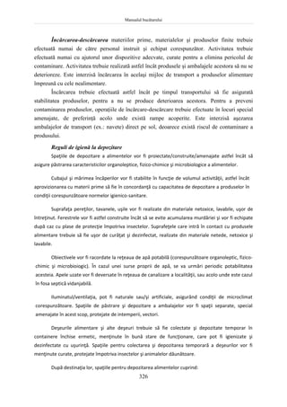 Manualul bucătarului
326
Încărcarea-descărcarea materiilor prime, materialelor şi produselor finite trebuie
efectuată numai de către personal instruit şi echipat corespunzător. Activitatea trebuie
efectuată numai cu ajutorul unor dispozitive adecvate, curate pentru a elimina pericolul de
contaminare. Activitatea trebuie realizată astfel încât produsele şi ambalajele acestora să nu se
deterioreze. Este interzisă încărcarea în acelaşi mijloc de transport a produselor alimentare
împreună cu cele nealimentare.
Încărcarea trebuie efectuată astfel încât pe timpul transportului să fie asigurată
stabilitatea produselor, pentru a nu se produce deterioarea acestora. Pentru a preveni
contaminarea produselor, operaţiile de încărcare-descărcare trebuie efectuate în locuri special
amenajate, de preferinţă acolo unde există rampe acoperite. Este interzisă aşezarea
ambalajelor de transport (ex.: navete) direct pe sol, deoarece există riscul de contaminare a
produsului.
Reguli de igienă la depozitare
Spaţiile de depozitare a alimentelor vor fi proiectate/construite/amenajate astfel încât să
asigure păstrarea caracteristicilor organoleptice, fizico-chimice şi microbiologice a alimentelor.
Cubajul şi mărimea încăperilor vor fi stabilite în funcţie de volumul activităţii, astfel încât
aprovizionarea cu materii prime să fie în concordanţă cu capacitatea de depozitare a produselor în
condiţii corespunzătoare normelor igienico-sanitare.
Suprafaţa pereţilor, tavanele, uşile vor fi realizate din materiale netoxice, lavabile, uşor de
întreţinut. Ferestrele vor fi astfel construite încât să se evite acumularea murdăriei şi vor fi echipate
după caz cu plase de protecţie împotriva insectelor. Suprafeţele care intră în contact cu produsele
alimentare trebuie să fie uşor de curăţat şi dezinfectat, realizate din materiale netede, netoxice şi
lavabile.
Obiectivele vor fi racordate la reţeaua de apă potabilă (corespunzătoare organoleptic, fizico-
chimic şi microbioiogic). În cazul unei surse proprii de apă, se va urmări periodic potabilitatea
acesteia. Apele uzate vor fi deversate în reţeaua de canalizare a localităţii, sau acolo unde este cazul
în fosa septică vidanjabilă.
Iluminatul/ventilaţia, pot fi naturale sau/şi artificiale, asigurând condiţii de microclimat
corespunzătoare. Spaţiile de păstrare şi depozitare a ambalajelor vor fi spaţii separate, special
amenajate în acest scop, protejate de intemperii, vectori.
Deşeurile alimentare şi alte deşeuri trebuie să fie colectate şi depozitate temporar în
containere închise ermetic, menţinute în bună stare de funcţionare, care pot fi igienizate şi
dezinfectate cu uşurinţă. Spaţiile pentru colectarea şi depozitarea temporară a deşeurilor vor fi
menţinute curate, protejate împotriva insectelor şi animalelor dăunătoare.
După destinaţia lor, spaţiile pentru depozitarea alimentelor cuprind:
 