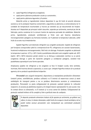 Manualul bucătarului
327
 spaţii frigorifice (refrigerare şi congelare);
 spaţii pentru păstrarea produselor uscate şi a conservelor;
 spaţii pentru păstrarea legumelor şi fructelor.
Materiile prime şi ingredientele trebuie depozitate în aşa fel încât să prevină alterarea
acestora şi să le protejeze împotriva contaminării, asigurându-se păstrarea şi comercializarea lor în
condiţiile de temperatură recomandate şi înscrise pe etichetă sau pe documentele de însoţire.
Acestea vor fi depozitate pe principiul rotării stocurilor, separate pe sortimente, eventual pe zile de
fabricaţie, pentru scoaterea lor la consum înainte de expirarea perioadei de valabilitate. Materiile
prime, ingredientele, produsele semifabricate şi finite care pot favoriza dezvoltarea
microorganismelor patogene sau formarea toxinelor, vor fi păstrate la temperaturi adecvate, astfel
încât să se evite riscul îmbolnăvirilor.
Spaţiile frigorifice sunt destinate refrigerării sau congelării produselor. Spaţiile de refrigerare
pot funcţiona corespunzător până la o temperatură de 40
C; refrigerarea are caracter bacteriostatic,
încetinind multiplicarea microorganismelor, fără însă a le distruge. Produsele congelate se păstrează
la temperaturi cuprinse -12°C şi -18°C. Există şi posibilitatea efectuării unei congelări rapide sub -30°C
(optim -38°C /-40°C) deoarece pereţii celulari nu se distrug şi substanţele nutritive nu se pierd;
congelarea distruge o parte din bacteriile patogene şi condiţionat patogene, existând însă
posibilitatea supravieţuirii unor forme sporulate.
Amplasarea spaţiilor de refrigerare şi de congelare se face în încăperi curate, bine ventilate,
iluminate, fără însorirea directă a aparatului, cu acces uşor. Utilajele frigorifice trebuie să nu producă
zgomot şi să nu producă supraîncălzirea încăperilor.
Personalul care asigură transportul, depozitarea şi manipularea produselor alimentare
(materii prime, semifabricate, produse culinare) va fi instruit să manevreze corect şi atent
ambalajele de transport pentru a nu se produce deteriorarea acestora şi contaminarea
produselor. Personalul va purta echipamentul de protecţie sanitară (păstrat în vehiculul
respectiv), la urcarea pe platforma maşinii şi în timpul tuturor operaţiunilor în care acesta vine
în contact direct cu alimentele, va fi instruit şi va avea carnet de sănătate. Echipamentul de
protecţie sanitară trebuie să fie complet şi într-o perfectă stare de curăţenie.
În depozite produsele alimentare trebuie să fie aşezate pe sortimente, pe grătare sau
rafturi, în stive, în rânduri distanţate, astfel încât să se asigure o bună ventilaţie şi să se
poată realiza accesul persoanelor care manipulează sau controlează produsele
depozitate.
 