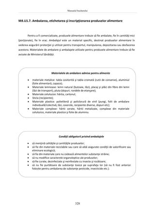Manualul bucătarului
328
M4.U1.7. Ambalarea, etichetarea şi inscripţionarea produselor alimentare
Pentru a fi comercializate, produsele alimentare trebuie să fie ambalate, fie în cantităţi mici
(porţionate), fie în vrac. Ambalajul este un material specific, destinat produselor alimentare în
vederea asigurării protecţiei şi utilizat pentru transportul, manipularea, depozitarea sau desfacerea
acestora. Materialele de ambalare şi ambalajele utilizate pentru produsele alimentare trebuie să fie
avizate de Ministerul Sănătăţii.
Condiţii obligatorii privind ambalajele
 să menţină calităţile şi cantităţile produselor;
 să fie din materiale reciclabile sau care să aibă asigurate condiţii de valorificare sau
eliminare ecologică;
 să fie din materiale care nu cedează alimentelor substanţe străine;
 să nu modifice caracterele organoleptice ale produselor;
 să fie curate, dezinfectate şi neinfestate cu insecte şi rozătoare;
 să nu fie purtătoare de substanţe toxice pe suprafaţa lor (să nu fi fost anterior
folosite pentru ambalarea de substanţe pesticide, insecticide etc.).
Materialele de ambalare admise pentru alimente
 materiale metalice: tabla cositorită şi tabla cromată (cutii de conserve), aluminiul
(folie alimentară, capace);
 Materiale lemnoase: lemn natural (butoaie, lăzi), placaj şi plăci din fibre din lemn
(lăzi de transport), pluta (dopuri, rondele de etanşare);
 Materiale celulozice: hârtia, cartonul;
 Sticla (recipiente);
 Materiale plastice: polietilenă şi policlorură de vinil (pungi, folii de ambalare
individuală/colectivă, lăzi, caserole, recipiente diverse, dopuri etc);
 Materiale complexe: hârtii cerate, hârtii metalizate, complexe din materiale
celulozice, materiale plastice şi folie de aluminiu.
 