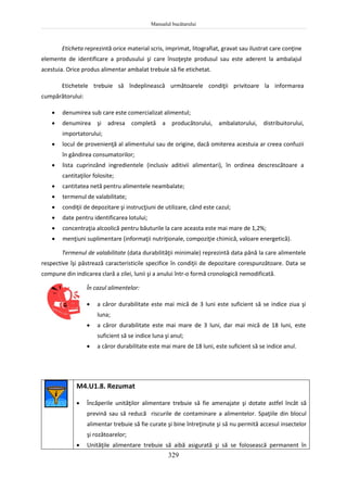Manualul bucătarului
329
Eticheta reprezintă orice material scris, imprimat, litografiat, gravat sau ilustrat care conţine
elemente de identificare a produsului şi care însoţeşte produsul sau este aderent la ambalajul
acestuia. Orice produs alimentar ambalat trebuie să fie etichetat.
Etichetele trebuie să îndeplinească următoarele condiţii privitoare la informarea
cumpărătorului:
 denumirea sub care este comercializat alimentul;
 denumirea şi adresa completă a producătorului, ambalatorului, distribuitorului,
importatorului;
 locul de provenienţă al alimentului sau de origine, dacă omiterea acestuia ar creea confuzii
în gândirea consumatorilor;
 lista cuprinzând ingredientele (inclusiv aditivii alimentari), în ordinea descrescătoare a
cantitaţilor folosite;
 cantitatea netă pentru alimentele neambalate;
 termenul de valabilitate;
 condiţii de depozitare şi instrucţiuni de utilizare, când este cazul;
 date pentru identificarea lotului;
 concentraţia alcoolică pentru băuturile la care aceasta este mai mare de 1,2%;
 menţiuni suplimentare (informaţii nutriţionale, compoziţie chimică, valoare energetică).
Termenul de valabilitate (data durabilităţii minimale) reprezintă data până la care alimentele
respective îşi păstrează caracteristicile specifice în condiţii de depozitare corespunzătoare. Data se
compune din indicarea clară a zilei, lunii şi a anului într-o formă cronologică nemodificată.
În cazul alimentelor:
 a căror durabilitate este mai mică de 3 luni este suficient să se indice ziua şi
luna;
 a căror durabilitate este mai mare de 3 luni, dar mai mică de 18 luni, este
suficient să se indice luna şi anul;
 a căror durabilitate este mai mare de 18 luni, este suficient să se indice anul.
M4.U1.8. Rezumat
 Încăperile unităţilor alimentare trebuie să fie amenajate şi dotate astfel încât să
prevină sau să reducă riscurile de contaminare a alimentelor. Spaţiile din blocul
alimentar trebuie să fie curate şi bine întreţinute şi să nu permită accesul insectelor
şi rozătoarelor;
 Unităţile alimentare trebuie să aibă asigurată şi să se folosească permanent în
 