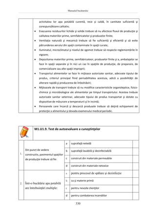Manualul bucătarului
330
activitatea lor apa potabilă curentă, rece şi caldă, în cantitate suficientă şi
corespunzătoare calitativ;
 Evacuarea reziduurilor lichide şi solide trebuie să nu afecteze fluxul de producţie şi
calitatea materiilor prime, semifabricatelor şi produselor finite;
 Ventilaţia naturală şi mecanică trebuie să fie suficientă şi eficientă şi să evite
pătrunderea aerului din spaţii contaminate în spaţii curate;
 Iluminatul, microclimatul şi nivelul de zgomot trebuie să respecte reglementările în
vigoare;
 Depozitarea materiilor prime, semifabricateor, produselor finite şi a, ambalajelor se
face în spaţii separate şi în nici un caz în spaţiile de producţie, de preparare, de
comercializare sau alte spaţii improprii;
 Transportul alimentelor se face în mijloace autorizate sanitar, adecvate tipului de
produs, criteriul principal fiind perisabilitatea acestuia, adică a posibilităţii de
alterare rapidă şi producerea de îmbolnăviri;
 Mijloacele de transport trebuie să nu modifice caracteristicile organoleptice, fizico-
chimice şi microbiologice ale alimentelor pe timpul transportului. Acestea trebuie
autorizate sanitar veterinar, adecvate tipului de produs transportat şi dotate cu
dispozitive de măsurare a temperaturii şi în incintă;
 Persoanele care încarcă şi descarcă produsele trebuie să deţină echipament de
protecţie a alimentului şi dovada examenului medical periodic.
M1.U1.9. Test de autoevaluare a cunoştinţelor
1.
Din punct de vedere
constructiv, pavimentul spaţiilor
de producţie trebuie să fie:
a suprafaţă netedă
b suprafaţă lavabilă şi dezinfectabilă
c construit din materiale permeabile
d construit din materiale netoxice
2. Într-o bucătărie apa potabilă
are întrebuinţări multiple:
a pentru procesul de spălare şi dezinfecţie
b ca şi materie primă
c pentru nevoile clienţilor
d pentru combaterea incendiilor
 