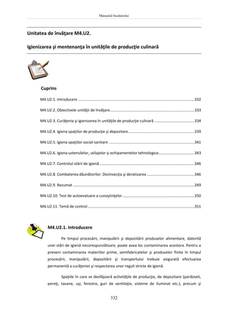 Manualul bucătarului
332
Unitatea de învăţare M4.U2.
Igienizarea şi mentenanţa în unităţile de producţie culinară
Cuprins
M4.U2.1. Introducere ..............................................................................................................332
M4.U2.2. Obiectivele unităţii de învăţare................................................................................333
M4.U2.3. Curăţenia şi igienizarea în unităţile de producţie culinară ......................................334
M4.U2.4. Igiena spaţiilor de producţie şi depozitare...............................................................339
M4.U2.5. Igiena spaţiilor social-sanitare .................................................................................341
M4.U2.6. Igiena ustensilelor, utilajelor şi echipamentelor tehnologice..................................343
M4.U2.7. Controlul stării de igienă..........................................................................................346
M4.U2.8. Combaterea dăunătorilor. Dezinsecţia şi deratizarea .............................................346
M4.U2.9. Rezumat ...................................................................................................................349
M4.U2.10. Test de autoevaluare a cunoştinţelor....................................................................350
M4.U2.11. Temă de control.....................................................................................................351
M4.U2.1. Introducere
Pe timpul procesării, manipulării şi depozitării produselor alimentare, datorită
unei stări de igienă necorespunzătoare, poate avea loc contaminarea acestora. Pentru a
preveni contaminarea materiilor prime, semifabricatelor şi produselor finite în timpul
procesării, manipulării, depozitării şi transportului trebuie asigurată efectuarea
permanentă a curăţeniei şi respectarea unor reguli stricte de igienă.
Spaţiile în care se desfăşoară activităţile de producţie, de depozitare (pardoseli,
pereţi, tavane, uşi, ferestre, guri de ventilaţie, sisteme de iluminat etc.), precum şi
 