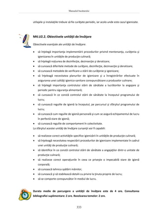 Manualul bucătarului
333
utilajele şi instalaţiile trebuie să fie curăţate periodic, iar acolo unde este cazul igienizate.
M4.U2.2. Obiectivele unităţii de învăţare
Obiectivele esenţiale ale unităţii de învăţare:
 să înţelegă importanţa implementării procedurilor privind mentenanţa, curăţenia şi
igienizarea în unităţile de producţie culinară;
 să înţelegă noţiunea de dezinfecţie, dezinsecţie şi deratizare;
 să cunoască diferitele metode de curăţare, dezinfecţie, dezinsecţie şi deratizare;
 să cunoască metodele de verificare a stării de curăţenie şi igienizare;
 să înţeleagă necesitatea planurilor de igienizare şi a înregistrărilor efectuate în
asigurarea unei calităţi igienico-sanitare corespunzătoare a produselor culinare;
 să înţelegă importanţa controlului stării de sănătate a lucrătorilor la angajare şi
periodic pentru siguranţa alimentară;
 să cunoască în ce constă controlul stării de sănătate la începutul programului de
lucru;
 să cunoască regulile de igienă la începutul, pe parcursul şi sfârşitul programului de
lucru;
 să cunoască cum regulile de igienă personală şi cum se asigură echipamentul de lucru
în perfectă stare de igienă;
 să cunoască regulile de comportament în colectivitate.
La sfârşitul acestei unităţi de învăţare cursanţii vor fi capabili:
 să realizeze corect activităţile specifice igienizării în unităţile de producţie culinară;
 să înţeleagă necesitatea respectării procedurilor de igienizare implementate în cadrul
unei unităţi de producţie culinară;
 să identifice în ce constă controlul stării de sănătate a angajaţilor dintr-o unitate de
producţie culinară;
 să realizeze corect operaţiunile în ceea ce priveşte o impecabilă stare de igienă
corporală;
 să cunoască tehnica spălării mâinilor;
 să cunoască şi să stabilească detalii cu privire la ţinuta proprie de lucru;
 să se comporte corespunzător în mediul de lucru.
Durata medie de parcurgere a unităţii de învăţare este de 4 ore. Consultarea
bibliografiei suplimentare: 2 ore. Rezolvarea temelor: 2 ore.
 