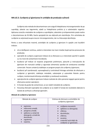 Manualul bucătarului
334
M4.U2.3. Curăţenia şi igienizarea în unităţile de producţie culinară
Curăţenia este metoda de decontaminare care asigură îndepărtarea microorganismelor de pe
suprafeţe, obiecte sau tegumente, odată cu îndepărtarea prafului şi a substanţelor organice.
Aplicarea corectă a metodelor de curăţenie a suprafeţelor, obiectelor şi echipamentelor poate realiza
o decontaminare de 95-98%, foarte apropiată de cea obţinută prin dezinfecţie. Prin activitatea de
curăţenie se acţionează asupra tuturor microorganismelor, dar nu înlocuieşte dezinfecţia.
Pentru a avea eficacitate maximă, activităţile de curăţenie şi igienizare în spaţiile unei bucătării
trebuie:
 să se desfăşoare continuu, având o intensitate mai mare imediat după oprirea procesului de
producţie;
 operaţiile de curăţare şi igienizare trebuie să se efectueze cu o intensitate sporită în spaţiile
cu risc mare de contaminare microbiană;
 bucătarul şef trebuie să respecte programele preliminare, planurile şi instrucţiunile de
igienizare din manualul calităţii şi siguranţei alimentului aprobat de conducerea societăţii
comerciale. Fiecare unitate îşi stabileşte un program propriu de curăţenie şi igienizare;
 bucătarul şef coordonează, supraveghează şi controlează întreaga activitate de efectuare a
curăţeniei şi igienizării, stabileşte metodele, substanţele şi ustensilele folosite pentru
curăţare, monitorizează eficienţa activităţilor şi analizează rezultatele;
 operaţiunile de curăţenie igienizare trebuie realizate de către personal angajat special pentru
efectuarea acestor operaţiuni;
 în funcţie de gradul de contaminare, se vor stabili metodele de curăţenie;
 frecvenţa efectuării operaţiilor de curăţenie se va stabili în funcţie de rezultatele obţinute la
testele de verificare a eficienţei igienizării.
Metode de curăţenie şi igienizare
Metode de curăţare Ordinea de efectuare a activităţilor de
curăţenie şi igienizare
 aspirarea;
 măturarea umedă;
 ştergerea umedă;
 spălarea cu soluţii de
detergenţi, urmată de
dezinfecţie;
 zugrăvirea;
 vopsirea.
 curăţarea mecanică;
 spălarea cu detergenţi;
 clătirea;
 dezinfecţia;
 clătirea;
 uscarea;
 controlul activităţii de
curăţenie şi igienizare.
 
