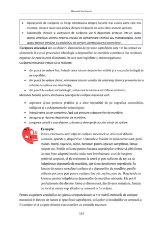 Manualul bucătarului
335
 Operaţiunile de curăţenie se încep întotdeauna dinspre locurile mai curate către cele mai
murdare, dinspre tavan spre podea, dinspre încăperile de lucru către anexele sanitare;
 Substanţele chimice şi ustensilele de curăţenie vor fi depozitate protejat, într-un spaţiu
special amenajat, pentru evitarea riscului de contaminare chimică sau microbiologică. Acest
spaţiu trebuie prevăzut cu posibilităţi de aerisire, pentru uscarea ustensilelor.
Curăţarea mecanică are ca obiectiv eliminarea de pe toate suprafeţele care vin în contact cu
alimentele în cursul procesului tehnologic a depunerilor de murdărie constituite din reziduuri
organice de provenienţă alimentară, în care sunt înglobate şi microorganisme.
Curăţarea mecanică trebuie să se realizeze:
 din punct de vedere fizic, îndepărtarea tuturor depunerilor vizibile şi a mucusului (mâzgă) de
pe suprafeţe;
 din punct de vedere chimic, eliminarea tuturor urmelor de substanţe chimice provenite de la
soluţiile de spălare sau dezinfecţie;
 din punct de vedere microbiologic, reducerea la maxim a microflorei existente;
Metodele folosite pentru efectuarea operaţiei de curăţare mecanică sunt:
 aspirarea şi/sau perierea prafului şi a altor impurităţi de pe suprafaţa ustensilelor,
utilajelor şi a echipamentelor tehnologice;
 îndepărtarea cu aer comprimat/apă sub presiune a depunerilor de murdărie;
 detaşarea şi răzuirea depozitelor de murdărie;
 ştergerea umedă a suprafeţelor cu lavete şi detergenţi sau alte soluţii de spălare.
Exemplu:
Pentru efectuarea activităţii de curăţare mecanică se utilizează diferite
ustensile, aparate şi dispozitive. Ustensilele folosite în mod curent sunt: perii,
mături, bureţi, raşchete, cuţite, furtunuri pentru apă/aer comprimat, făraşe,
mopuri etc. Periile utilizate pentru frecarea suprafeţelor trebuie să aibă forma
cât mai bine adaptată locului unde sunt întrebuinţate, cozi de lungime
potrivită scopului, să fie rezistente la uzură şi peri suficient de tari ca să
îndepărteze depunerile de murdărie, dar să nu deterioreze suprafeţele. În
funcţie de natura suprafeţei curăţate şi a depunerilor de murdărie, periile
utilizate pot avea peri pentru curăţare din: păr, nylon, paie etc. Raşchetele se
folosesc pentru îndepărtarea depunerilor de murdărie aderente. Ele pot fi
confecţionate din diverse forme şi dimensiuni, din diverse materiale, funcţie
de locul şi natura suprafeţelor ce urmează a fi curăţate.
Pentru asigurarea condiţiilor de igienă corespunzătoare se vor stabili metodele de curăţare
mecanică în funcţie de natura şi specificul suprafeţelor, utilajelor şi instalaţiilor ce urmează a
fi curăţate şi să asigure dotarea executanţilor cu ustensile necesare.
 