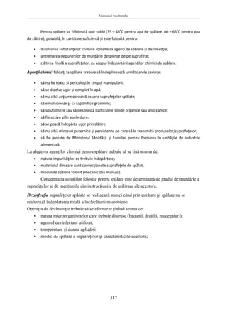 Manualul bucătarului
337
Pentru spălare va fi folosită apă caldă (35 – 45o
C pentru apa de spălare, 60 – 65o
C pentru apa
de clătire), potabilă, în cantitate suficientă şi este folosită pentru:
 dizolvarea substanţelor chimice folosite ca agenţi de spălare şi dezinsecţie;
 antrenarea depunerilor de murdărie desprinse de pe suprafeţe;
 clătirea finală a suprafeţelor, cu scopul îndepărtării agenţilor chimici de spălare.
Agenţii chimici folosiţi la spălare trebuie să îndeplinească următoarele cerinţe:
 să nu fie toxici şi periculoşi în timpul manipulării;
 să se dizolve uşor şi complet în apă;
 să nu aibă acţiune corozivă asupra suprafeţelor spălate;
 să emulsioneze şi să saponifice grăsimile;
 să soluţioneze sau să desprindă particulele solide organice sau anorganice;
 să fie active şi în apele dure;
 să se poată îndepărta uşor prin clătire;
 să nu aibă mirosuri puternice şi persistente pe care să le transmită produselor/suprafeţelor;
 să fie avizate de Ministerul Sănătăţii şi Familiei pentru folosirea în unităţile de industrie
alimentară.
La alegerea agenţilor chimici pentru spălare trebuie să se ţină seama de:
 natura impurităţilor ce trebuie îndepărtate;
 materialul din care sunt confecţionate suprafeţele de spălat;
 modul de spălare folosit (mecanic sau manual).
Concentraţia soluţiilor folosite pentru spălare este determinată de gradul de murdărie a
suprafeţelor şi de menţiunile din instrucţiunile de utilizare ale acestora.
Dezinfecţia suprafeţelor spălate se realizează atunci când prin curăţare şi spălare nu se
realizează îndepărtarea totală a încărcăturii microbiene.
Operaţia de dezinsecţie trebuie să se efectueze ţinând seama de:
 natura microorganismelor care trebuie distruse (bacterii, drojdii, mucegaiuri);
 agentul dezinfectant utilizat;
 temperatura şi durata aplicării;
 modul de spălare a suprafeţelor şi caracteristicile acestora;
 