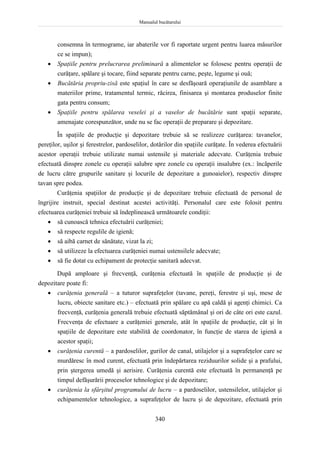 Manualul bucătarului
340
consemna în termograme, iar abaterile vor fi raportate urgent pentru luarea măsurilor
ce se impun);
 Spaţiile pentru prelucrarea preliminară a alimentelor se folosesc pentru operaţii de
curăţare, spălare şi tocare, fiind separate pentru carne, peşte, legume şi ouă;
 Bucătăria propriu-zisă este spaţiul în care se desfăşoară operaţiunile de asamblare a
materiilor prime, tratamentul termic, răcirea, finisarea şi montarea produselor finite
gata pentru consum;
 Spaţiile pentru spălarea veselei şi a vaselor de bucătărie sunt spaţii separate,
amenajate corespunzător, unde nu se fac operaţii de preparare şi depozitare.
În spaţiile de producţie şi depozitare trebuie să se realizeze curăţarea: tavanelor,
pereţilor, uşilor şi ferestrelor, pardoselilor, dotărilor din spaţiile curăţate. În vederea efectuării
acestor operaţii trebuie utilizate numai ustensile şi materiale adecvate. Curăţenia trebuie
efectuată dinspre zonele cu operaţii salubre spre zonele cu operaţii insalubre (ex.: încăperile
de lucru către grupurile sanitare şi locurile de depozitare a gunoaielor), respectiv dinspre
tavan spre podea.
Curăţenia spaţiilor de producţie şi de depozitare trebuie efectuată de personal de
îngrijire instruit, special destinat acestei activităţi. Personalul care este folosit pentru
efectuarea curăţeniei trebuie să îndeplinească următoarele condiţii:
 să cunoască tehnica efectuării curăţeniei;
 să respecte regulile de igienă;
 să aibă carnet de sănătate, vizat la zi;
 să utilizeze la efectuarea curăţeniei numai ustensilele adecvate;
 să fie dotat cu echipament de protecţie sanitară adecvat.
După amploare şi frecvenţă, curăţenia efectuată în spaţiile de producţie şi de
depozitare poate fi:
 curăţenia generală – a tuturor suprafeţelor (tavane, pereţi, ferestre şi uşi, mese de
lucru, obiecte sanitare etc.) – efectuată prin spălare cu apă caldă şi agenţi chimici. Ca
frecvenţă, curăţenia generală trebuie efectuată săptămânal şi ori de câte ori este cazul.
Frecvenţa de efectuare a curăţeniei generale, atât în spaţiile de producţie, cât şi în
spaţiile de depozitare este stabilită de coordonator, în funcţie de starea de igienă a
acestor spaţii;
 curăţenia curentă – a pardoselilor, gurilor de canal, utilajelor şi a suprafeţelor care se
murdăresc în mod curent, efectuată prin îndepărtarea reziduurilor solide şi a prafului,
prin ştergerea umedă şi aerisire. Curăţenia curentă este efectuată în permanenţă pe
timpul defăşurării proceselor tehnologice şi de depozitare;
 curăţenia la sfârşitul programului de lucru – a pardoselilor, ustensilelor, utilajelor şi
echipamentelor tehnologice, a suprafeţelor de lucru şi de depozitare, efectuată prin
 
