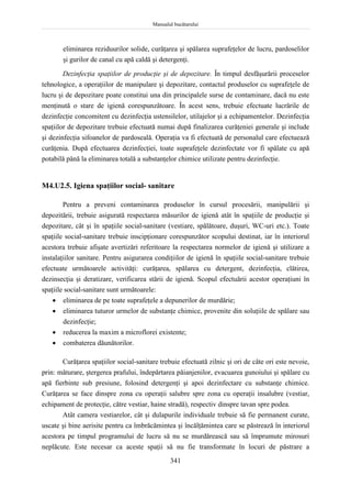 Manualul bucătarului
341
eliminarea reziduurilor solide, curăţarea şi spălarea suprafeţelor de lucru, pardoselilor
şi gurilor de canal cu apă caldă şi detergenţi.
Dezinfecţia spaţiilor de producţie şi de depozitare. În timpul desfăşurării proceselor
tehnologice, a operaţiilor de manipulare şi depozitare, contactul produselor cu suprafeţele de
lucru şi de depozitare poate constitui una din principalele surse de contaminare, dacă nu este
menţinută o stare de igienă corespunzătoare. În acest sens, trebuie efectuate lucrările de
dezinfecţie concomitent cu dezinfecţia ustensilelor, utilajelor şi a echipamentelor. Dezinfecţia
spaţiilor de depozitare trebuie efectuată numai după finalizarea curăţeniei generale şi include
şi dezinfecţia sifoanelor de pardoseală. Operaţia va fi efectuată de personalul care efectuează
curăţenia. După efectuarea dezinfecţiei, toate suprafeţele dezinfectate vor fi spălate cu apă
potabilă până la eliminarea totală a substanţelor chimice utilizate pentru dezinfecţie.
M4.U2.5. Igiena spaţiilor social- sanitare
Pentru a preveni contaminarea produselor în cursul procesării, manipulării şi
depozitării, trebuie asigurată respectarea măsurilor de igienă atât în spaţiile de producţie şi
depozitare, cât şi în spaţiile social-sanitare (vestiare, spălătoare, duşuri, WC-uri etc.). Toate
spaţiile social-sanitare trebuie inscipţionare corespunzător scopului destinat, iar în interiorul
acestora trebuie afişate avertizări referitoare la respectarea normelor de igienă şi utilizare a
instalaţiilor sanitare. Pentru asigurarea condiţiilor de igienă în spaţiile social-sanitare trebuie
efectuate următoarele activităţi: curăţarea, spălarea cu detergent, dezinfecţia, clătirea,
dezinsecţia şi deratizare, verificarea stării de igienă. Scopul efectuării acestor operaţiuni în
spaţiile social-sanitare sunt următoarele:
 eliminarea de pe toate suprafeţele a depunerilor de murdărie;
 eliminarea tuturor urmelor de substanţe chimice, provenite din soluţiile de spălare sau
dezinfecţie;
 reducerea la maxim a microflorei existente;
 combaterea dăunătorilor.
Curăţarea spaţiilor social-sanitare trebuie efectuată zilnic şi ori de câte ori este nevoie,
prin: măturare, ştergerea prafului, îndepărtarea păianjenilor, evacuarea gunoiului şi spălare cu
apă fierbinte sub presiune, folosind detergenţi şi apoi dezinfectare cu substanţe chimice.
Curăţarea se face dinspre zona cu operaţii salubre spre zona cu operaţii insalubre (vestiar,
echipament de protecţie, către vestiar, haine stradă), respectiv dinspre tavan spre podea.
Atât camera vestiarelor, cât şi dulapurile individuale trebuie să fie permanent curate,
uscate şi bine aerisite pentru ca îmbrăcămintea şi încălţămintea care se păstrează în interiorul
acestora pe timpul programului de lucru să nu se murdărească sau să împrumute mirosuri
neplăcute. Este necesar ca aceste spaţii să nu fie transformate în locuri de păstrare a
 