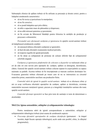 Manualul bucătarului
343
Substanţele chimice de spălare trebuie să fie utilizate cu precauţie şi dozate corect, pentru a
îndeplini următoarele caracteristici:
 să nu fie toxice şi periculoase la manipulare;
 să nu fie corozive;
 să se poată îndepărta uşor prin clătire;
 să aibă o capacitate mare de pătrundere şi dispersare;
 să nu aibă mirosuri puternice şi persistente;
 să fie avizate de Ministerul Sănătăţii pentru folosirea în unităţile de producţie şi
procesare a alimentelor.
Personalul care efectuează curăţenia şi igienizarea în spaţiile social-sanitare trebuie
să îndepliească următoarele condiţii:
 să cunoască tehnica efectuării curăţeniei şi igienizării;
 să facă dovada efectuării examenului medical periodic;
 să respecte regulile de igienă personală;
 să fie dotat cu echipament de protecţie de culoare diferită faţă de echipamentul
celorlalţi angajaţi.
Curăţarea şi igienizarea platformelor de colectare a deşeurilor se realizează zilnic şi
ori de câte ori este nevoie prin operaţiile de: curăţare, spălare cu detergenţi, dezinfectare,
clătire. Gunoiul din spaţiile social-sanitare trebuie colectat separat în coşuri/pubele cu capace
acţionate cu pedală. Acestea trebuie să fie inscripţionate şi marcate conform destinaţiei lor.
Evacuarea gunoiului trebuie efectuată pe trasee care să nu se intersecteze cu circuitul
materiilor prime, materialelor auxiliare sau produselor finite.
Controlul stării de igienă în spaţiile social-sanitare trebuie să se efectueze zilnic şi
are ca scop verificarea efectuării operaţiilor de curăţare, spălare şi dezinfecţie, existenţa
materialelor necesare menţinerii igienei, precum şi a integrităţii instalaţiilor sanitare din toate
spaţiile social-sanitare.
Controlul eficienţei igienizării se face prin teste de sanitaţie si teste de determinare a
alcalinităţii.
M4.U2.6. Igiena ustensilelor, utilajelor şi echipamentelor tehnologice
Pentru menţinerea stării de igienă corespunzătoare a ustensilelor, utilajelor şi
echipamentelor tehnologice trebuie ţinut seama de următoarele aspecte:
 Frecvenţa efectuării operaţiunilor de curăţare dezinfecţie (permanent – în timpul
lucrului, după fiecare operaţie tehnologică; acolo unde este posibil, zilnic, la sfârşitul
programului);
 