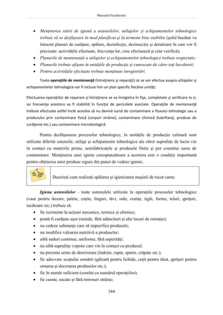 Manualul bucătarului
344
 Menţinerea stării de igienă a ustensilelor, utilajelor şi echipamentelor tehnologice
trebuie să se desfăşoare în mod planificat şi la termene bine stabilite (şeful bucătar va
întocmi planuri de curăţare, spălare, dezinfecţie, dezinsecţie şi deratizare în care vor fi
precizate: activităţile efectuate, frecvenţa lor, cine efectuează şi cine verifică);
 Planurile de mentenanţă a utilajelor şi echipamentelor tehnologice trebuie respectate;
 Planurile trebuie afişate în unităţile de producţie şi cunoscute de către toţi lucrătorii;
 Pentru activităţile efectuate trebuie menţinute înregistrări.
Toate operaţiile de mentenanţă (întreţinere şi reparaţii) ce se vor efectua asupra utilajelor şi
echipamentelor tehnologice vor fi incluse într-un plan specific fiecărei unităţi.
Efectuarea operaţiilor de reparare şi întreţinere se va înregistra în fişe, completate şi verificare la zi,
iar frecvenţa acestora va fi stabilită în funcţie de pericolele asociate. Operaţiile de mentenanţă
trebuie efectuate astfel încât acestea să nu devină sursă de contaminare a fluxului tehnologic sau a
produsului prin contaminare fizică (corpuri străine), contaminare chimică (lubrifianţi, produse de
curăţenie etc.) sau contaminare microbiologică.
Pentru desfăşurarea proceselor tehnologice, în unităţile de producţie culinară sunt
utilizate diferite ustensile, utilaje şi echipamente tehnologice ale căror suprafeţe de lucru vin
în contact cu materiile prime, semifabricatele şi produsele finite şi pot constitui surse de
contaminare. Menţinerea unei igiene corespunzătoare a acestora este o condiţie importantă
pentru obţinerea unor produse sigure din punct de vedere igienic.
Descrieţi cum realizaţi spălarea şi igienizarea maşinii de tocat carne.
Igiena ustensilelor - toate ustensilele utilizate în operaţiile proceselor tehnologice
(vase pentru dozare, palete, cuţite, linguri, tăvi, oale, cratiţe, tigăi, forme, teluri, şpriţuri,
tocătoare etc.) trebuie să:
 fie rezistente la acţiuni mecanice, termice şi chimice;
 poată fi curăţate uşor (netede, fără adâncituri şi alte locuri de retenţie);
 nu cedeze substanţe care să impurifice produsele;
 nu modifice valoarea nutritivă a produselor;
 aibă suduri continue, uniforme, fără asperităţi;
 nu aibă suprafeţe vopsite care vin în contact cu produsul;
 nu prezinte urme de deteriorare (îndoite, rupte, sparte, crăpate etc.);
 fie adecvate scopului urmărit (găleată pentru lichide, cuţit pentru tăiat, şpriţuri pentru
ornarea şi decorarea produselor etc.);
 fie în număr suficient (corelat cu numărul operaţiilor);
 fie curate, uscate şi fără mirosuri străine;
 
