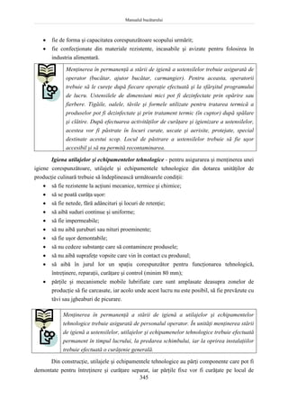 Manualul bucătarului
345
 fie de forma şi capacitatea corespunzătoare scopului urmărit;
 fie confecţionate din materiale rezistente, incasabile şi avizate pentru folosirea în
industria alimentară.
Menţinerea în permanenţă a stării de igienă a ustensilelor trebuie asigurată de
operator (bucătar, ajutor bucătar, carmangier). Pentru aceasta, operatorii
trebuie să le cureţe după fiecare operaţie efectuată şi la sfârşitul programului
de lucru. Ustensilele de dimensiuni mici pot fi dezinfectate prin opărire sau
fierbere. Tigăile, oalele, tăvile şi formele utilizate pentru tratarea termică a
produselor pot fi dezinfectate şi prin tratament termic (în cuptor) după spălare
şi clătire. După efectuarea activităţilor de curăţare şi igienizare a ustensilelor,
acestea vor fi păstrate în locuri curate, uscate şi aerisite, protejate, special
destinate acestui scop. Locul de păstrare a ustensilelor trebuie să fie uşor
accesibil şi să nu permită recontaminarea.
Igiena utilajelor şi echipamentelor tehnologice - pentru asigurarea şi menţinerea unei
igiene corespunzătoare, utilajele şi echipamentele tehnologice din dotarea unităţilor de
producţie culinară trebuie să îndeplinească următoarele condiţii:
 să fie rezistente la acţiuni mecanice, termice şi chimice;
 să se poată curăţa uşor:
 să fie netede, fără adâncituri şi locuri de retenţie;
 să aibă suduri continue şi uniforme;
 să fie impermeabile;
 să nu aibă şuruburi sau nituri proeminente;
 să fie uşor demontabile;
 să nu cedeze substanţe care să contamineze produsele;
 să nu aibă suprafeţe vopsite care vin în contact cu produsul;
 să aibă în jurul lor un spaţiu corespunzător pentru funcţionarea tehnologică,
întreţinere, reparaţii, curăţare şi control (minim 80 mm);
 părţile şi mecanismele mobile lubrifiate care sunt amplasate deasupra zonelor de
producţie să fie carcasate, iar acolo unde acest lucru nu este posibil, să fie prevăzute cu
tăvi sau jgheaburi de picurare.
Menţinerea în permanenţă a stării de igienă a utilajelor şi echipamentelor
tehnologice trebuie asigurată de personalul operator. În unităţi menţinerea stării
de igienă a ustensilelor, utilajelor şi echipamenelor tehnologice trebuie efectuată
permanent în timpul lucrului, la predarea schimbului, iar la oprirea instalaţiilor
trebuie efectuată o curăţenie generală.
Din construcţie, utilajele şi echipamentele tehnologice au părţi componente care pot fi
demontate pentru întreţinere şi curăţare separat, iar părţile fixe vor fi curăţate pe locul de
 