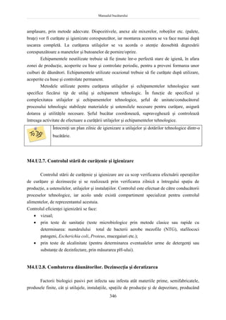 Manualul bucătarului
346
amplasare, prin metode adecvate. Dispozitivele, anexe ale mixerelor, roboţilor etc. (palete,
braţe) vor fi curăţate şi igienizate corespunzător, iar montarea acestora se va face numai după
uscarea completă. La curăţarea utilajelor se va acorda o atenţie deosebită degresării
corespunzătoare a manetelor şi butoanelor de pornire/oprire.
Echipamentele neutilizate trebuie să fie ţinute înr-o perfectă stare de igienă, în afara
zonei de producţie, acoperite cu huse şi controlate periodic, pentru a preveni formarea unor
cuiburi de dăunători. Echipamentele utilizate ocazional trebuie să fie curăţate după utilizare,
acoperite cu huse şi controlate permanent.
Metodele utilizate pentru curăţarea utilajelor şi echipamentelor tehnologice sunt
specifice fiecărui tip de utilaj şi echipament tehnologic. În funcţie de specificul şi
complexitatea utilajelor şi echipamentelor tehnologice, şeful de unitate/conducătorul
procesului tehnologic stabileşte materialele şi ustensilele necesare pentru curăţare, asigură
dotarea şi utilităţile necesare. Şeful bucătar coordonează, supraveghează şi controlează
întreaga activitate de efectuare a curăţării utilajelor şi echipamentelor tehnologice.
Întocmiţi un plan zilnic de igienizare a utilajelor şi dotărilor tehnologice dintr-o
bucătărie.
M4.U2.7. Controlul stării de curăţenie şi igienizare
Controlul stării de curăţenie şi igienizare are ca scop verificarea efectuării operaţiilor
de curăţare şi dezinsecţie şi se realizează prin verificarea zilnică a întregului spaţiu de
producţie, a ustensilelor, utilajelor şi instalaţiilor. Controlul este efectuat de către conducătorii
proceselor tehnologice, iar acolo unde există compartiment specializat pentru controlul
alimentelor, de reprezentantul acestuia.
Controlul eficienţei igienizării se face:
 vizual;
 prin teste de sanitaţie (teste microbiologice prin metode clasice sau rapide cu
determinarea: numărulului total de bacterii aerobe mezofile (NTG), stafilococi
patogeni, Escherichia coli, Proteus, mucegaiuri etc.);
 prin teste de alcalinitate (pentru determinarea eventualelor urme de detergenţi sau
substanţe de dezinfectare, prin măsurarea pH-ului).
M4.U2.8. Combaterea dăunătorilor. Dezinsecţia şi deratizarea
Factorii biologici pasivi pot infecta sau infesta atât materiile prime, semifabricatele,
produsele finite, cât şi utilajele, instalaţiile, spaţiile de producţie şi de depozitare, producând
 