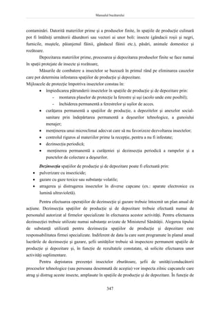 Manualul bucătarului
347
contaminări. Datorită materiilor prime şi a produselor finite, în spaţiile de producţie culinară
pot fi întâlniţi următorii dăunători sau vectori ai unor boli: insecte (gândacii roşii şi negri,
furnicile, muştele, păianjenul făinii, gândacul făinii etc.), păsări, animale domestice şi
rozătoare.
Depozitarea materiilor prime, procesarea şi depozitarea produselor finite se face numai
în spaţii protejate de insecte şi rozătoare,
Măsurile de combatere a insectelor se bazează în primul rând pe eliminarea cauzelor
care pot determina infestarea spaţiilor de producţie şi depozitare.
Mijloacele de protecţie împotriva insectelor constau în:
 împiedicarea pătrunderii insectelor în spaţiile de producţie şi de depozitare prin:
- montarea plaselor de protecţie la ferestre şi uşi (acolo unde este posibil);
- închiderea permanentă a ferestrelor şi uşilor de acces.
 curăţarea permanentă a spaţiilor de producţie, a depozitelor şi anexelor social-
sanitare prin îndepărtarea permanentă a deşeurilor tehnologice, a gunoiului
menajer;
 menţinerea unui microclimat adecvat care să nu favorizeze dezvoltarea insectelor;
 controlul riguros al materiilor prime la recepţie, pentru a nu fi infestate;
 dezinsecţia periodică;
 menţinerea permanentă a curăţeniei şi dezinsecţia periodică a rampelor şi a
punctelor de colectare a deşeurilor.
Dezinsecţia spaţiilor de producţie şi de depozitare poate fi efectuată prin:
 pulverizare cu insecticide;
 gazare cu gaze toxice sau substanţe volatile;
 atragerea şi distrugerea insectelor în diverse capcane (ex.: aparate electronice cu
lumină ultravioletă).
Pentru efectuarea operaţiilor de dezinsecţie şi gazare trebuie întocmit un plan anual de
acţiune. Dezinsecţia spaţiilor de producţie şi de depozitare trebuie efectuată numai de
personalul autorizat al firmelor specializate în efectuarea acestor activităţi. Pentru efectuarea
dezinsecţiei trebuie utilizate numai substanţe avizate de Ministerul Sănătăţii. Alegerea tipului
de substanţă utilizată pentru dezinsecţia spaţiilor de producţie şi depozitare este
responsabilitatea firmei specializate. Indiferent de data la care sunt programate în planul anual
lucrările de dezinsecţie şi gazare, şefii unităţilor trebuie să inspecteze permanent spaţiile de
producţie şi depozitare şi, în funcţie de rezultatele constatate, să solicite efectuarea unor
activităţi suplimentare.
Pentru depistarea prezenţei insectelor zburătoare, şefii de unităţi/conducătorii
proceselor tehnologice (sau persoana desemnată de aceştia) vor inspecta zilnic capcanele care
atrag şi distrug aceste insecte, amplasate în spaţiile de producţie şi de depozitare. În funcţie de
 