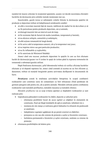 Manualul bucătarului
348
numărul de insecte colectate în recipientul aparatului, aceştia vor decide necesitatea efectuării
lucrărilor de dezinsecţie prin celelalte metode menţionate mai sus.
Insecticidele, gazele toxice şi substanţele volatile folosite la dezinsecţia spaţiilor de
producţie şi depozitare trebuie să îndeplinească următoarele condiţii:
 să aibă o toxicitate maximă faţă de insecte, indiferent de stadiul lor de dezvoltare şi să
nu fie periculoase pentru produsele depozitate, om şi animale;
 să distrugă insectele într-un interval scurt de timp;
 să fie rezistente faţă de factorii de mediu (umiditate, temperatură şi lumină);
 să nu afecteze utilajele, ustensilele şi ambalajele;
 să aibă acţiune remanentă de lungă durată;
 să fie active atât la temperatura camerei, cât şi la temperaturi mai joase;
 să nu imprime miros sau gust particular produselor;
 să nu fie inflamabile şi explozibile;
 să fie autorizate de Ministerul Sănătăţii.
Atunci când este necesar, produsele depozitate în spaţiile în care au fost efectuate
lucrări de dezinsecţie/gazare vor fi izolate în spaţii de izolare până la expirarea termenului de
remanenţă a substanţei/gazului utilizat.
După finalizarea dezinsecţiei, şeful laboratorului trebuie să verifice eficienţa lucrărilor
efectuate şi să dispună repetarea lor, atunci când constată că acestea nu au fost eficiente şi,
deasemeni, trebuie să menţină înregistrări pentru activitatea desfăşurată în documentele de
lucru.
Deratizarea constă în totalitatea activităţilor întreprinse în scopul combaterii
rozătoarelor care constituie surse de contaminare cu boli infecţioase (fiind purtătoare de
germeni patogeni) atât pentru om, cât şi pentru animale. Metodele utilizate pentru combaterea
rozătoarelor sunt metodele profilactice, metodele mecanice şi metodele chimice.
Metodele profilactice au ca scop evitarea apariţiei şi răspândirii rozătoarelor şi sunt
realizate prin:
 împiedicarea pătrunderii rozătoarelor în clădiri, depozite şi subsoluri prin:
- eliminarea posibilelor locuri de acces (goluri şi crăpături în elementele de
construcţie, fisuri pe lângă instalaţiile de apă şi canalizare, tubulaturi etc.);
- montarea de site etanşe şi realizarea gărzii hidraulice la sifoanele de pardoseală
şi canalizare;
- îndepărtarea vegetaţiei agăţătoare de pe pereţii exteriori ai clădirilor;
- protejarea cu site sau alte sisteme de protecţie a uşilor şi ferestrelor exterioare;
- închiderea permanentă a ferestrelor şi uşilor exterioare, nedotate cu sisteme de
protecţie;
 eliminarea posibilităţilor de hrănire prin:
 